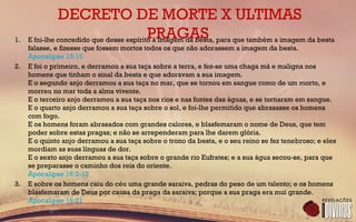 DECRETO DE MORTE X ULTIMAS
PRAGAS1. E foi-lhe concedido que desse espírito à imagem da besta, para que também a imagem da besta
falasse, e fizesse que fossem mortos todos os que não adorassem a imagem da besta.
Apocalipse 13:15
2. E foi o primeiro, e derramou a sua taça sobre a terra, e fez-se uma chaga má e maligna nos
homens que tinham o sinal da besta e que adoravam a sua imagem.
E o segundo anjo derramou a sua taça no mar, que se tornou em sangue como de um morto, e
morreu no mar toda a alma vivente.
E o terceiro anjo derramou a sua taça nos rios e nas fontes das águas, e se tornaram em sangue.
E o quarto anjo derramou a sua taça sobre o sol, e foi-lhe permitido que abrasasse os homens
com fogo.
E os homens foram abrasados com grandes calores, e blasfemaram o nome de Deus, que tem
poder sobre estas pragas; e não se arrependeram para lhe darem glória.
E o quinto anjo derramou a sua taça sobre o trono da besta, e o seu reino se fez tenebroso; e eles
mordiam as suas línguas de dor.
E o sexto anjo derramou a sua taça sobre o grande rio Eufrates; e a sua água secou-se, para que
se preparasse o caminho dos reis do oriente.
Apocalipse 16:2-12
3. E sobre os homens caiu do céu uma grande saraiva, pedras do peso de um talento; e os homens
blasfemaram de Deus por causa da praga da saraiva; porque a sua praga era mui grande.
Apocalipse 16:21
 