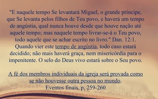 "E naquele tempo Se levantará Miguel, o grande príncipe,
que Se levanta pelos filhos de Teu povo, e haverá um tempo
de angústia, qual nunca houve desde que houve nação até
aquele tempo; mas naquele tempo livrar-se-á o Teu povo,
todo aquele que se achar escrito no livro." Dan. 12:1.
Quando vier este tempo de angústia, todo caso estará
decidido; não mais haverá graça, nem misericórdia para o
impenitente. O selo do Deus vivo estará sobre o Seu povo.
A fé dos membros individuais da igreja será provada como
se não houvesse outra pessoa no mundo.
Eventos finais, p. 259-260
 