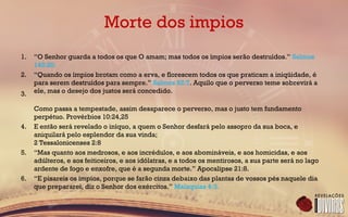Morte dos impios
1. “O Senhor guarda a todos os que O amam; mas todos os ímpios serão destruídos.” Salmos
145:20.
2. “Quando os ímpios brotam como a erva, e florescem todos os que praticam a iniqüidade, é
para serem destruídos para sempre.” Salmos 92:7. Aquilo que o perverso teme sobrevirá a
ele, mas o desejo dos justos será concedido.3.
Como passa a tempestade, assim desaparece o perverso, mas o justo tem fundamento
perpétuo. Provérbios 10:24,25
4. E então será revelado o iníquo, a quem o Senhor desfará pelo assopro da sua boca, e
aniquilará pelo esplendor da sua vinda;
2 Tessalonicenses 2:8
5. “Mas quanto aos medrosos, e aos incrédulos, e aos abomináveis, e aos homicidas, e aos
adúlteros, e aos feiticeiros, e aos idólatras, e a todos os mentirosos, a sua parte será no lago
ardente de fogo e enxofre, que é a segunda morte.” Apocalipse 21:8.
6. “E pisareis os ímpios, porque se farão cinza debaixo das plantas de vossos pés naquele dia
que prepararei, diz o Senhor dos exércitos.” Malaquias 4:3.
 