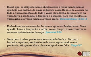 • E será que, se diligentemente obedecerdes a meus mandamentos
que hoje vos ordeno, de amar ao Senhor vosso Deus, e de o servir de
todo o vosso coração e de toda a vossa alma,Então darei a chuva da
vossa terra a seu tempo, a temporã e a serôdia, para que recolhais o
vosso grão, e o vosso mosto e o vosso azeite. Deuteronômio 11:13,14
• E não dizem no seu coração: Temamos agora ao Senhor nosso Deus,
que dá chuva, a temporã e a tardia, ao seu tempo; e nos conserva as
semanas determinadas da sega. Jeremias 5:24
• Sede pois, irmãos, pacientes até à vinda do Senhor. Eis que o
lavrador espera o precioso fruto da terra, aguardando-o com
paciência, até que receba a chuva temporã e serôdia. Tiago 5:7
 