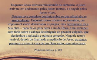 Enquanto Jesus estivera ministrando no santuário, o juízo
estivera em andamento pelos justos mortos, e a seguir pelos
justos vivos.
...Satanás teve completo domínio sobre os que afinal não se
arrependeram. Enquanto Jesus oficiava no santuário, era
impossível serem derramadas as pragas; mas, terminando ali a
Sua obra... nada havia para deter a ira de Deus, e ela irrompeu
com fúria sobre a cabeça desabrigada do pecador culpado, que
desdenhou a salvação e odiou a correção. Naquele tempo
terrível, depois de finalizada a mediação de Jesus, os santos
passaram a viver à vista de um Deus santo, sem intercessor.
Primeiros escritos, p. 280
 