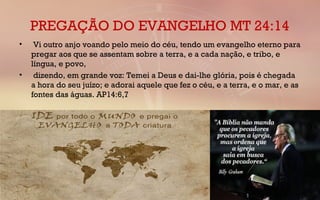 PREGAÇÃO DO EVANGELHO MT 24:14
•  Vi outro anjo voando pelo meio do céu, tendo um evangelho eterno para
pregar aos que se assentam sobre a terra, e a cada nação, e tribo, e
língua, e povo,
•  dizendo, em grande voz: Temei a Deus e dai-lhe glória, pois é chegada
a hora do seu juízo; e adorai aquele que fez o céu, e a terra, e o mar, e as
fontes das águas. AP14:6,7 
 