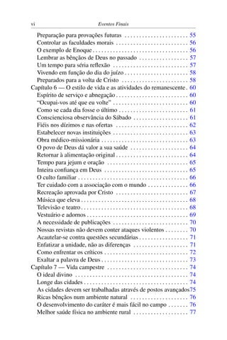vi                                     Eventos Finais

  Preparação para provações futuras . . . . . . . . . . . . . . . . . . . . . . 55
  Controlar as faculdades morais . . . . . . . . . . . . . . . . . . . . . . . . . 56
  O exemplo de Enoque . . . . . . . . . . . . . . . . . . . . . . . . . . . . . . . . . 56
  Lembrar as bênçãos de Deus no passado . . . . . . . . . . . . . . . . . 57
  Um tempo para séria reﬂexão . . . . . . . . . . . . . . . . . . . . . . . . . . 57
  Vivendo em função do dia do juízo . . . . . . . . . . . . . . . . . . . . . . 58
  Preparados para a volta de Cristo . . . . . . . . . . . . . . . . . . . . . . . 58
Capítulo 6 — O estilo de vida e as atividades do remanescente . 60
  Espírito de serviço e abnegação . . . . . . . . . . . . . . . . . . . . . . . . . 60
  “Ocupai-vos até que eu volte” . . . . . . . . . . . . . . . . . . . . . . . . . . 60
  Como se cada dia fosse o último . . . . . . . . . . . . . . . . . . . . . . . . 61
  Conscienciosa observância do Sábado . . . . . . . . . . . . . . . . . . . 61
  Fiéis nos dízimos e nas ofertas . . . . . . . . . . . . . . . . . . . . . . . . . 62
  Estabelecer novas instituições . . . . . . . . . . . . . . . . . . . . . . . . . . 63
  Obra médico-missionária . . . . . . . . . . . . . . . . . . . . . . . . . . . . . . 63
  O povo de Deus dá valor a sua saúde . . . . . . . . . . . . . . . . . . . . 64
  Retornar à alimentação original . . . . . . . . . . . . . . . . . . . . . . . . . 64
  Tempo para jejum e oração . . . . . . . . . . . . . . . . . . . . . . . . . . . . 65
  Inteira conﬁança em Deus . . . . . . . . . . . . . . . . . . . . . . . . . . . . . 65
  O culto familiar . . . . . . . . . . . . . . . . . . . . . . . . . . . . . . . . . . . . . . 66
  Ter cuidado com a associação com o mundo . . . . . . . . . . . . . . 66
  Recreação aprovada por Cristo . . . . . . . . . . . . . . . . . . . . . . . . . 67
  Música que eleva . . . . . . . . . . . . . . . . . . . . . . . . . . . . . . . . . . . . . 68
  Televisão e teatro . . . . . . . . . . . . . . . . . . . . . . . . . . . . . . . . . . . . . 68
  Vestuário e adornos . . . . . . . . . . . . . . . . . . . . . . . . . . . . . . . . . . . 69
  A necessidade de publicações . . . . . . . . . . . . . . . . . . . . . . . . . . 70
  Nossas revistas não devem conter ataques violentos . . . . . . . . 70
  Acautelar-se contra questões secundárias . . . . . . . . . . . . . . . . . 71
  Enfatizar a unidade, não as diferenças . . . . . . . . . . . . . . . . . . . 71
  Como enfrentar os críticos . . . . . . . . . . . . . . . . . . . . . . . . . . . . . 72
  Exaltar a palavra de Deus . . . . . . . . . . . . . . . . . . . . . . . . . . . . . . 73
Capítulo 7 — Vida campestre . . . . . . . . . . . . . . . . . . . . . . . . . . . . 74
  O ideal divino . . . . . . . . . . . . . . . . . . . . . . . . . . . . . . . . . . . . . . . 74
  Longe das cidades . . . . . . . . . . . . . . . . . . . . . . . . . . . . . . . . . . . . 74
  As cidades devem ser trabalhadas através de postos avançados75
  Ricas bênçãos num ambiente natural . . . . . . . . . . . . . . . . . . . . 76
  O desenvolvimento do caráter é mais fácil no campo . . . . . . . 76
  Melhor saúde física no ambiente rural . . . . . . . . . . . . . . . . . . . 77
 