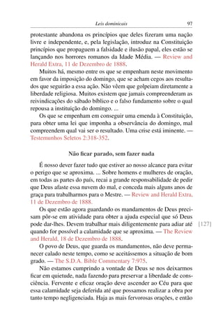 Leis dominicais                      97

protestante abandona os princípios que deles ﬁzeram uma nação
livre e independente, e, pela legislação, introduz na Constituição
princípios que propaguem a falsidade e ilusão papal, eles estão se
lançando nos horrores romanos da Idade Média. — Review and
Herald Extra, 11 de Dezembro de 1888.
    Muitos há, mesmo entre os que se empenham neste movimento
em favor da imposição do domingo, que se acham cegos aos resulta-
dos que seguirão a essa ação. Não vêem que golpeiam diretamente a
liberdade religiosa. Muitos existem que jamais compreenderam as
reivindicações do sábado bíblico e o falso fundamento sobre o qual
repousa a instituição do domingo. ...
    Os que se empenham em conseguir uma emenda à Constituição,
para obter uma lei que imponha a observância do domingo, mal
compreendem qual vai ser o resultado. Uma crise está iminente. —
Testemunhos Seletos 2:318-352.

               Não ﬁcar parado, sem fazer nada
    É nosso dever fazer tudo que estiver ao nosso alcance para evitar
o perigo que se aproxima. ... Sobre homens e mulheres de oração,
em todas as partes do país, recai a grande responsabilidade de pedir
que Deus afaste essa nuvem do mal, e conceda mais alguns anos de
graça para trabalharmos para o Mestre. — Review and Herald Extra,
11 de Dezembro de 1888.
    Os que estão agora guardando os mandamentos de Deus preci-
sam pôr-se em atividade para obter a ajuda especial que só Deus
pode dar-lhes. Devem trabalhar mais diligentemente para adiar até [127]
quando for possível a calamidade que se aproxima. — The Review
and Herald, 18 de Dezembro de 1888.
    O povo de Deus, que guarda os mandamentos, não deve perma-
necer calado neste tempo, como se aceitássemos a situação de bom
grado. — The S.D.A. Bible Commentary 7:975.
    Não estamos cumprindo a vontade de Deus se nos deixarmos
ﬁcar em quietude, nada fazendo para preservar a liberdade de cons-
ciência. Fervente e eﬁcaz oração deve ascender ao Céu para que
essa calamidade seja deferida até que possamos realizar a obra por
tanto tempo negligenciada. Haja as mais fervorosas orações, e então
 