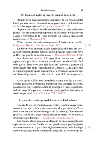 Leis dominicais                       99

       Os Estados Unidos aprovarão uma lei dominical
    Quando nossa nação renunciar os princípios de seu governo de tal
forma que vote uma lei dominical, nesse próprio ato o protestantismo
dará a mão ao papado. — Testemunhos Seletos 2:318.
    Os protestantes lançarão toda a sua inﬂuência e poder ao lado do
papado. Por um ato nacional impondo o falso sábado, eles darão vida
e vigor à corrompida fé de Roma, avivando sua tirania e opressão da
consciência. — Maranata, 179.
    Mais cedo ou mais tarde serão aprovadas leis dominicais. — The
Review and Herald, 16 de Fevereiro de 1905.                          [129]
    Em breve serão impostas as leis dominicais, e homens em posi-
ções de conﬁança ﬁcarão furiosos com o pequeno número do povo
de Deus que guarda os mandamentos. — Manuscript Releases 4:278.
    A profecia do Capítulo 13 do Apocalipse declara que o poder
representado pela besta de cornos semelhantes aos do cordeiro fará
com que a “Terra e os que nela habitam” adorem o papado, ali
simbolizado pela besta “semelhante ao leopardo”. ... Esta profecia
se cumprirá quando aquela nação impuser a observância do domingo,
que Roma alega ser um reconhecimento especial de sua supremacia.
...
    A corrupção política está destruindo o amor à justiça e a consi-
deração para com a verdade; e mesmo na livre América do Norte,
governantes e legisladores, a ﬁm de conseguir o favor do público,
cederão ao pedido popular de uma lei que imponha a observância
do domingo. — O Grande Conﬂito, 578, 579-592.

     Argumentos usados pelos defensores da lei dominical
    Satanás dá sua interpretação aos eventos, e os homens pensam,
como ele quer que o façam, que as calamidades que enchem a Terra
constituem um resultado da transgressão do domingo. Tencionando
aplacar a ira de Deus, esses homens inﬂuentes fazem leis impondo a
observância do domingo. — Manuscript Releases 10:239.
    Esta mesma classe apresenta a alegação de que a corrupção que
rapidamente se alastra é atribuível em grande parte à profanação do
descanso dominical, e que a imposição da observância do domingo [130]
melhoraria grandemente a moral da sociedade. Insiste-se nisto es-
 
