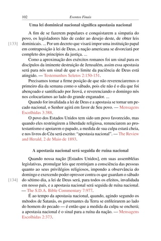 102                         Eventos Finais

             Uma lei dominical nacional signiﬁca apostasia nacional
          A ﬁm de se fazerem populares e conquistarem a simpatia do
      povo, os legisladores hão de ceder ao desejo deste, de obter leis
[133] dominicais. ... Por um decreto que visará impor uma instituição papal
      em contraposição à lei de Deus, a nação americana se divorciará por
      completo dos princípios da justiça. ...
          Como a aproximação dos exércitos romanos foi um sinal para os
      discípulos da iminente destruição de Jerusalém, assim essa apostasia
      será para nós um sinal de que o limite da paciência de Deus está
      atingido. — Testemunhos Seletos 2:150-151.
          Precisamos tomar a ﬁrme posição de que não reverenciaremos o
      primeiro dia da semana como o sábado, pois ele não é o dia que foi
      abençoado e santiﬁcado por Jeová, e reverenciando o domingo nós
      nos colocaríamos ao lado do grande enganador. ...
          Quando for invalidada a lei de Deus e a apostasia se tornar um pe-
      cado nacional, o Senhor agirá em favor de Seu povo. — Mensagens
      Escolhidas 3:388.
          O povo dos Estados Unidos tem sido um povo favorecido, mas
      quando eles restringirem a liberdade religiosa, renunciarem ao pro-
      testantismo e apoiarem o papado, a medida de sua culpa estará cheia,
      e nos livros do Céu será escrito: “apostasia nacional”. — The Review
      and Herald, 2 de Maio de 1893.

              A apostasia nacional será seguida de ruína nacional
          Quando nossa nação [Estados Unidos], em suas assembléias
      legislativas, promulgar leis que restrinjam a consciência das pessoas
      quanto ao seus privilégios religiosos, impondo a observância do
      domingo e exercendo poder opressor contra os que guardam o sábado
[134] do sétimo dia, a lei de Deus será, para todos os efeitos, invalidada
      em nosso país, e a apostasia nacional será seguida de ruína nacional.
      — The S.D.A. Bible Commentary 7:977.
          É ao tempo da apostasia nacional, quando, agindo segundo os
      métodos de Satanás, os governantes da Terra se enﬁleirarem ao lado
      do homem do pecado — é então que a medida da culpa se encherá;
      a apostasia nacional é o sinal para a ruína da nação. — Mensagens
      Escolhidas 2:373.
 