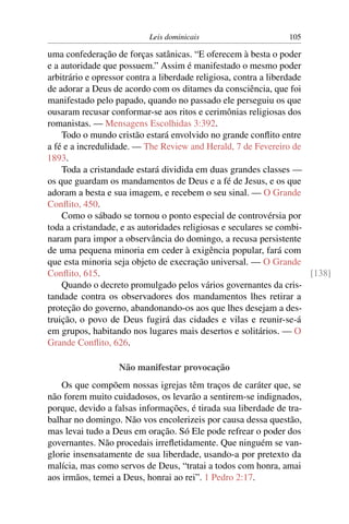 Leis dominicais                      105

uma confederação de forças satânicas. “E oferecem à besta o poder
e a autoridade que possuem.” Assim é manifestado o mesmo poder
arbitrário e opressor contra a liberdade religiosa, contra a liberdade
de adorar a Deus de acordo com os ditames da consciência, que foi
manifestado pelo papado, quando no passado ele perseguiu os que
ousaram recusar conformar-se aos ritos e cerimônias religiosas dos
romanistas. — Mensagens Escolhidas 3:392.
    Todo o mundo cristão estará envolvido no grande conﬂito entre
a fé e a incredulidade. — The Review and Herald, 7 de Fevereiro de
1893.
    Toda a cristandade estará dividida em duas grandes classes —
os que guardam os mandamentos de Deus e a fé de Jesus, e os que
adoram a besta e sua imagem, e recebem o seu sinal. — O Grande
Conﬂito, 450.
    Como o sábado se tornou o ponto especial de controvérsia por
toda a cristandade, e as autoridades religiosas e seculares se combi-
naram para impor a observância do domingo, a recusa persistente
de uma pequena minoria em ceder à exigência popular, fará com
que esta minoria seja objeto de execração universal. — O Grande
Conﬂito, 615.                                                          [138]
    Quando o decreto promulgado pelos vários governantes da cris-
tandade contra os observadores dos mandamentos lhes retirar a
proteção do governo, abandonando-os aos que lhes desejam a des-
truição, o povo de Deus fugirá das cidades e vilas e reunir-se-á
em grupos, habitando nos lugares mais desertos e solitários. — O
Grande Conﬂito, 626.

                   Não manifestar provocação
    Os que compõem nossas igrejas têm traços de caráter que, se
não forem muito cuidadosos, os levarão a sentirem-se indignados,
porque, devido a falsas informações, é tirada sua liberdade de tra-
balhar no domingo. Não vos encolerizeis por causa dessa questão,
mas levai tudo a Deus em oração. Só Ele pode refrear o poder dos
governantes. Não procedais irreﬂetidamente. Que ninguém se van-
glorie insensatamente de sua liberdade, usando-a por pretexto da
malícia, mas como servos de Deus, “tratai a todos com honra, amai
aos irmãos, temei a Deus, honrai ao rei”. 1 Pedro 2:17.
 