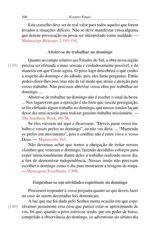 106                         Eventos Finais

           Este conselho deve ser de real valor para todos aqueles que forem
       levados a situações difíceis. Não se deve manifestar coisa alguma
       que denote provocação ou possa ser interpretado como maldade. —
       Manuscript Releases 2:193-194.

                      Abster-se de trabalhar no domingo
           Quanto ao campo relativo aos Estados do Sul, a obra nessa região
[139] precisa ser efetuada o mais sensata e cuidadosamente possível, e da
      maneira em que Cristo agiria. O povo logo descobrirá o que credes
      a respeito do domingo e do sábado, pois eles farão perguntas. Então
      podeis dizer-lhes isso, mas não de tal modo que atraia a atenção para
      vosso trabalho. Não precisais abreviar vossa obra por trabalhar no
      domingo. ...
           Abster-se de trabalhar no domingo não é receber o sinal da besta.
      ... Nos lugares em que a oposição é tão forte que suscite perseguição,
      se for efetuado algum trabalho no domingo, que nossos irmãos façam
      desse dia uma ocasião para realizar genuíno trabalho missionário. —
      The Southern Work, 69-70.
           Se eles viessem até aqui e dissessem: “Deveis parar vosso tra-
      balho e vossos prelos no domingo”, eu não vos diria: ... “Mantende
      os prelos em movimento”, pois o conﬂito não é entre vós e o vosso
      Deus. — Manuscrito 163.
           Não devemos achar que temos a obrigação de irritar nossos
      vizinhos que veneram o domingo, fazendo decididos esforços para
      expor intencionalmente diante deles o trabalho realizado nesse dia,
      a ﬁm de demonstrar independência. Nossas irmãs não precisam
      escolher o domingo como o dia para mostrarem a lavagem de roupa.
      — Mensagens Escolhidas 3:399.

              Empenhar-se em atividades espirituais no domingo
         Procurarei responder à vossa pergunta quanto ao que deveis fazer
      no caso de serem decretadas leis dominicais.
         A luz que me foi dada pelo Senhor numa ocasião em que espe-
[140] rávamos justamente essa crise que parece estar-se aproximando de
      vós, foi que, quando o povo estivesse sendo, por um poder de baixo,
      compelido à observância do domingo, os adventistas do sétimo dia
 