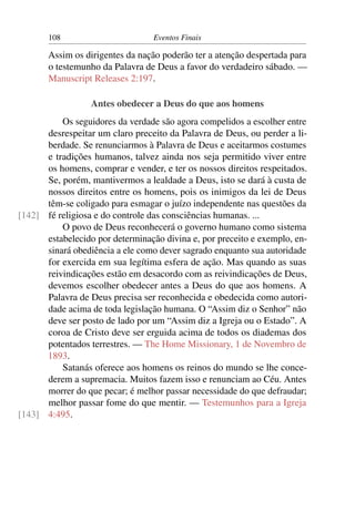 108                        Eventos Finais

       Assim os dirigentes da nação poderão ter a atenção despertada para
       o testemunho da Palavra de Deus a favor do verdadeiro sábado. —
       Manuscript Releases 2:197.

                  Antes obedecer a Deus do que aos homens
          Os seguidores da verdade são agora compelidos a escolher entre
      desrespeitar um claro preceito da Palavra de Deus, ou perder a li-
      berdade. Se renunciarmos à Palavra de Deus e aceitarmos costumes
      e tradições humanos, talvez ainda nos seja permitido viver entre
      os homens, comprar e vender, e ter os nossos direitos respeitados.
      Se, porém, mantivermos a lealdade a Deus, isto se dará à custa de
      nossos direitos entre os homens, pois os inimigos da lei de Deus
      têm-se coligado para esmagar o juízo independente nas questões da
[142] fé religiosa e do controle das consciências humanas. ...
          O povo de Deus reconhecerá o governo humano como sistema
      estabelecido por determinação divina e, por preceito e exemplo, en-
      sinará obediência a ele como dever sagrado enquanto sua autoridade
      for exercida em sua legítima esfera de ação. Mas quando as suas
      reivindicações estão em desacordo com as reivindicações de Deus,
      devemos escolher obedecer antes a Deus do que aos homens. A
      Palavra de Deus precisa ser reconhecida e obedecida como autori-
      dade acima de toda legislação humana. O “Assim diz o Senhor” não
      deve ser posto de lado por um “Assim diz a Igreja ou o Estado”. A
      coroa de Cristo deve ser erguida acima de todos os diademas dos
      potentados terrestres. — The Home Missionary, 1 de Novembro de
      1893.
          Satanás oferece aos homens os reinos do mundo se lhe conce-
      derem a supremacia. Muitos fazem isso e renunciam ao Céu. Antes
      morrer do que pecar; é melhor passar necessidade do que defraudar;
      melhor passar fome do que mentir. — Testemunhos para a Igreja
[143] 4:495.
 