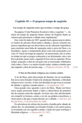 Capítulo 10 — O pequeno tempo de angústia

  Um tempo de angústia antes que termine o tempo da graça
    Na página 33 [de Primeiros Escritos] é dito o seguinte: “... Ao
início do tempo de angústia fomos cheios do Espírito Santo ao
sairmos para proclamar o sábado mais amplamente.”
    Esta visão foi dada em 1847, quando havia apenas poucos dentre
os irmãos do advento observando o sábado, e desses somente uns
poucos supunham que sua observância era de suﬁciente importância
para constituir uma linha de separação entre o povo de Deus e os
incrédulos. Agora o cumprimento desta visão está começando a ser
visto. O “início do tempo de angústia” ali mencionado, não se refere
ao tempo em que as pragas começarão a ser derramadas, mas a um
breve período, pouco antes, enquanto Cristo está no santuário. Nesse
tempo, enquanto a obra de salvação está se encerrando, tribulações
virão sobre a Terra, e as nações ﬁcarão iradas, embora contidas para
não impedir a obra do terceiro anjo. — Primeiros Escritos, 85-86. [144]

        O ﬁm da liberdade religiosa nos estados unidos
    A lei de Deus, pela intervenção de Satanás, irá ser invalidada.
Em nossa terra [Estados Unidos] de alardeada liberdade, a liberdade
religiosa terá o seu ﬁm. A luta será decidida no que toca ao assunto
do sábado, e agitará o mundo inteiro. — Evangelismo, 236.
    Uma grande crise aguarda o povo de Deus. Muito em breve
nossa nação procurará impor a todos a observância do primeiro
dia da semana como dia sagrado. Ao fazer isto, eles não hesitarão
em compelir os homens, contra a voz de sua própria consciência, a
observarem o dia que a nação declara ser o sábado. — Review and
Herald Extra, 11 de Dezembro de 1888.
    Os adventistas do sétimo dia travarão a batalha pelo sábado do
sétimo dia. As autoridades nos Estados Unidos e em outros países
se levantarão em seu orgulho e poder, e farão leis para restringir a
liberdade religiosa. — Manuscrito 78, 1897.
                                 109
 