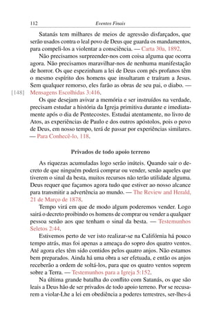 112                         Eventos Finais

          Satanás tem milhares de meios de agressão disfarçados, que
      serão usados contra o leal povo de Deus que guarda os mandamentos,
      para compeli-los a violentar a consciência. — Carta 30a, 1892.
          Não precisamos surpreender-nos com coisa alguma que ocorra
      agora. Não precisamos maravilhar-nos de nenhuma manifestação
      de horror. Os que espezinham a lei de Deus com pés profanos têm
      o mesmo espírito dos homens que insultaram e traíram a Jesus.
      Sem qualquer remorso, eles farão as obras de seu pai, o diabo. —
[148] Mensagens Escolhidas 3:416.
          Os que desejam avivar a memória e ser instruídos na verdade,
      precisam estudar a história da Igreja primitiva durante e imediata-
      mente após o dia de Pentecostes. Estudai atentamente, no livro de
      Atos, as experiências de Paulo e dos outros apóstolos, pois o povo
      de Deus, em nosso tempo, terá de passar por experiências similares.
      — Para Conhecê-lo, 118.

                        Privados de todo apoio terreno
           As riquezas acumuladas logo serão inúteis. Quando sair o de-
       creto de que ninguém poderá comprar ou vender, senão aqueles que
       tiverem o sinal da besta, muitos recursos não terão utilidade alguma.
       Deus requer que façamos agora tudo que estiver ao nosso alcance
       para transmitir a advertência ao mundo. — The Review and Herald,
       21 de Março de 1878.
           Tempo virá em que de modo algum poderemos vender. Logo
       sairá o decreto proibindo os homens de comprar ou vender a qualquer
       pessoa senão aos que tenham o sinal da besta. — Testemunhos
       Seletos 2:44.
           Estivemos perto de ver isto realizar-se na Califórnia há pouco
       tempo atrás, mas foi apenas a ameaça do sopro dos quatro ventos.
       Até agora eles têm sido contidos pelos quatro anjos. Não estamos
       bem preparados. Ainda há uma obra a ser efetuada, e então os anjos
       receberão a ordem de soltá-los, para que os quatro ventos soprem
       sobre a Terra. — Testemunhos para a Igreja 5:152.
           Na última grande batalha do conﬂito com Satanás, os que são
       leais a Deus hão de ser privados de todo apoio terreno. Por se recusa-
       rem a violar-Lhe a lei em obediência a poderes terrestres, ser-lhes-á
 