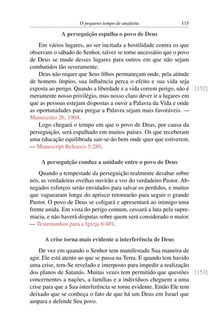 O pequeno tempo de angústia               115

             A perseguição espalha o povo de Deus
    Em vários lugares, ao ser incitada a hostilidade contra os que
observam o sábado do Senhor, talvez se torne necessário que o povo
de Deus se mude desses lugares para outros em que não sejam
combatidos tão severamente.
    Deus não requer que Seus ﬁlhos permaneçam onde, pela atitude
de homens ímpios, sua inﬂuência perca o efeito e sua vida seja
exposta ao perigo. Quando a liberdade e a vida correm perigo, não é [152]
meramente nosso privilégio, mas nosso claro dever ir a lugares em
que as pessoas estejam dispostas a ouvir a Palavra da Vida e onde
as oportunidades para pregar a Palavra sejam mais favoráveis. —
Manuscrito 26, 1904.
    Logo chegará o tempo em que o povo de Deus, por causa da
perseguição, será espalhado em muitos países. Os que receberam
uma educação equilibrada sair-se-ão bem onde quer que estiverem.
— Manuscript Releases 5:280.

     A perseguição conduz a unidade entre o povo de Deus
    Quando a tempestade da perseguição realmente desabar sobre
nós, as verdadeiras ovelhas ouvirão a voz do verdadeiro Pastor. Ab-
negados esforços serão envidados para salvar os perdidos, e muitos
que vaguearam longe do aprisco retornarão para seguir o grande
Pastor. O povo de Deus se coligará e apresentará ao inimigo uma
frente unida. Em vista do perigo comum, cessará a luta pela supre-
macia, e não haverá disputas sobre quem será considerado o maior.
— Testemunhos para a Igreja 6:401.

      A crise torna mais evidente a interferência de Deus
    De vez em quando o Senhor tem manifestado Sua maneira de
agir. Ele está atento ao que se passa na Terra. E quando tem havido
uma crise, tem-Se revelado e interposto para impedir a realização
dos planos de Satanás. Muitas vezes tem permitido que questões [153]
concernentes a nações, a famílias e a indivíduos cheguem a uma
crise para que a Sua interferência se torne evidente. Então Ele tem
deixado que se conheça o fato de que há um Deus em Israel que
ampara e defende Seu povo.
 