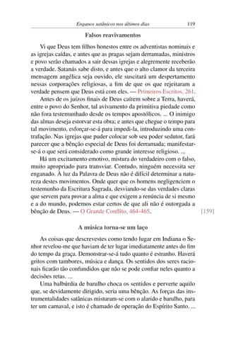 Enganos satânicos nos últimos dias            119

                      Falsos reavivamentos
    Vi que Deus tem ﬁlhos honestos entre os adventistas nominais e
as igrejas caídas, e antes que as pragas sejam derramadas, ministros
e povo serão chamados a sair dessas igrejas e alegremente receberão
a verdade. Satanás sabe disto, e antes que o alto clamor da terceira
mensagem angélica seja ouvido, ele suscitará um despertamento
nessas corporações religiosas, a ﬁm de que os que rejeitaram a
verdade pensem que Deus está com eles. — Primeiros Escritos, 261.
    Antes de os juízos ﬁnais de Deus caírem sobre a Terra, haverá,
entre o povo do Senhor, tal avivamento da primitiva piedade como
não fora testemunhado desde os tempos apostólicos. ... O inimigo
das almas deseja estorvar esta obra; e antes que chegue o tempo para
tal movimento, esforçar-se-á para impedi-la, introduzindo uma con-
trafação. Nas igrejas que puder colocar sob seu poder sedutor, fará
parecer que a bênção especial de Deus foi derramada; manifestar-
se-á o que será considerado como grande interesse religioso. ...
    Há um excitamento emotivo, mistura do verdadeiro com o falso,
muito apropriado para transviar. Contudo, ninguém necessita ser
enganado. À luz da Palavra de Deus não é difícil determinar a natu-
reza destes movimentos. Onde quer que os homens negligenciem o
testemunho da Escritura Sagrada, desviando-se das verdades claras
que servem para provar a alma e que exigem a renúncia de si mesmo
e a do mundo, podemos estar certos de que ali não é outorgada a
bênção de Deus. — O Grande Conﬂito, 464-465.                         [159]

                   A música torna-se um laço
    As coisas que descrevestes como tendo lugar em Indiana o Se-
nhor revelou-me que haviam de ter lugar imediatamente antes do ﬁm
do tempo da graça. Demonstrar-se-á tudo quanto é estranho. Haverá
gritos com tambores, música e dança. Os sentidos dos seres racio-
nais ﬁcarão tão confundidos que não se pode conﬁar neles quanto a
decisões retas. ...
    Uma balbúrdia de barulho choca os sentidos e perverte aquilo
que, se devidamente dirigido, seria uma bênção. As forças das ins-
trumentalidades satânicas misturam-se com o alarido e barulho, para
ter um carnaval, e isto é chamado de operação do Espírito Santo. ...
 