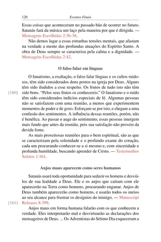 120                         Eventos Finais

       Essas coisas que aconteceram no passado hão de ocorrer no futuro.
       Satanás fará da música um laço pela maneira por que é dirigida. —
       Mensagens Escolhidas 2:36-38.
          Não demos lugar a essas estranhas tensões mentais, que afastam
       na verdade a mente das profundas atuações do Espírito Santo. A
       obra de Deus sempre se caracteriza pela calma e a dignidade. —
       Mensagens Escolhidas 2:42.

                            O falso falar em línguas
          O fanatismo, a exaltação, o falso falar línguas e os cultos ruido-
      sos, têm sido considerados dons postos na igreja por Deus. Alguns
      têm sido iludidos a esse respeito. Os frutos de tudo isto não têm
[160] sido bons. “Pelos seus frutos os conhecereis.” O fanatismo e o ruído
      têm sido considerados indícios especiais de fé. Algumas pessoas
      não se satisfazem com uma reunião, a menos que experimentem
      momentos de poder e de gozo. Esforçam-se por isto, e chegam a uma
      confusão dos sentimentos. A inﬂuência dessas reuniões, porém, não
      é benéﬁca. Ao passar o auge do sentimento, essas pessoas imergem
      mais fundo que antes da reunião, pois sua satisfação não proveio da
      devida fonte.
          As mais proveitosas reuniões para o bem espiritual, são as que
      se caracterizam pela solenidade e o profundo exame do coração,
      cada um procurando conhecer-se a si mesmo e, com sinceridade e
      profunda humildade, buscando aprender de Cristo. — Testemunhos
      Seletos 1:161.

                  Anjos maus aparecem como seres humanos
          Satanás usará toda oportunidade para seduzir os homens e desviá-
      los de sua lealdade a Deus. Ele e os anjos que caíram com ele
      aparecerão na Terra como homens, procurando enganar. Anjos de
      Deus também aparecerão como homens, e usarão todos os meios
      ao seu alcance para frustrar os desígnios do inimigo. — Manuscript
[161] Releases 8:399.
          Anjos maus em forma humana falarão com os que conhecem a
      verdade. Eles interpretarão mal e desvirtuarão as declarações dos
      mensageiros de Deus. ... Os Adventistas do Sétimo Dia esqueceram a
 