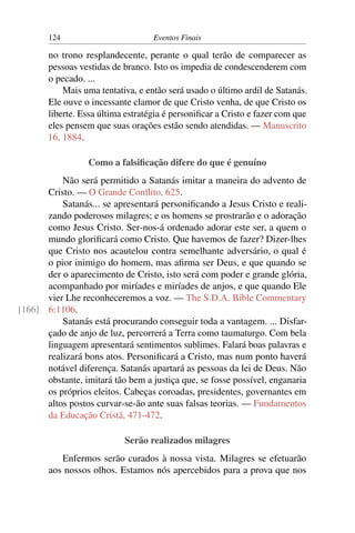 124                         Eventos Finais

       no trono resplandecente, perante o qual terão de comparecer as
       pessoas vestidas de branco. Isto os impedia de condescenderem com
       o pecado. ...
           Mais uma tentativa, e então será usado o último ardil de Satanás.
       Ele ouve o incessante clamor de que Cristo venha, de que Cristo os
       liberte. Essa última estratégia é personiﬁcar a Cristo e fazer com que
       eles pensem que suas orações estão sendo atendidas. — Manuscrito
       16, 1884.

                  Como a falsiﬁcação difere do que é genuíno
          Não será permitido a Satanás imitar a maneira do advento de
      Cristo. — O Grande Conﬂito, 625.
          Satanás... se apresentará personiﬁcando a Jesus Cristo e reali-
      zando poderosos milagres; e os homens se prostrarão e o adoração
      como Jesus Cristo. Ser-nos-á ordenado adorar este ser, a quem o
      mundo gloriﬁcará como Cristo. Que havemos de fazer? Dizer-lhes
      que Cristo nos acautelou contra semelhante adversário, o qual é
      o pior inimigo do homem, mas aﬁrma ser Deus, e que quando se
      der o aparecimento de Cristo, isto será com poder e grande glória,
      acompanhado por miríades e miríades de anjos, e que quando Ele
      vier Lhe reconheceremos a voz. — The S.D.A. Bible Commentary
[166] 6:1106.
          Satanás está procurando conseguir toda a vantagem. ... Disfar-
      çado de anjo de luz, percorrerá a Terra como taumaturgo. Com bela
      linguagem apresentará sentimentos sublimes. Falará boas palavras e
      realizará bons atos. Personiﬁcará a Cristo, mas num ponto haverá
      notável diferença. Satanás apartará as pessoas da lei de Deus. Não
      obstante, imitará tão bem a justiça que, se fosse possível, enganaria
      os próprios eleitos. Cabeças coroadas, presidentes, governantes em
      altos postos curvar-se-ão ante suas falsas teorias. — Fundamentos
      da Educação Cristã, 471-472.

                           Serão realizados milagres
          Enfermos serão curados à nossa vista. Milagres se efetuarão
       aos nossos olhos. Estamos nós apercebidos para a prova que nos
 