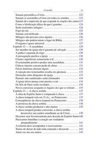 Conteúdo                                            ix

  Satanás personiﬁca a Cristo . . . . . . . . . . . . . . . . . . . . . . . . . . . 122
  Satanás se assemelha a Cristo em todos os sentidos . . . . . . . 122
  Satanás dá a impressão de que responde às orações dos santos123
  Como a falsiﬁcação difere do que é genuíno . . . . . . . . . . . . . 124
  Serão realizados milagres . . . . . . . . . . . . . . . . . . . . . . . . . . . . . 124
  Fogo do céu . . . . . . . . . . . . . . . . . . . . . . . . . . . . . . . . . . . . . . . . 125
  Satanás será deiﬁcado . . . . . . . . . . . . . . . . . . . . . . . . . . . . . . . . 126
  Milagres não provam coisa alguma . . . . . . . . . . . . . . . . . . . . . 126
  Milagres não podem tomar o lugar da Bíblia . . . . . . . . . . . . . 127
  O engano é quase universal . . . . . . . . . . . . . . . . . . . . . . . . . . . 127
Capítulo 12 — A sacudidura . . . . . . . . . . . . . . . . . . . . . . . . . . . . 129
  Ser membro da igreja não é garantia de salvação . . . . . . . . . 129
  A palha é separada do trigo . . . . . . . . . . . . . . . . . . . . . . . . . . . 129
  A perseguição puriﬁca a igreja . . . . . . . . . . . . . . . . . . . . . . . . 130
  Crentes superﬁciais renunciarão à fé . . . . . . . . . . . . . . . . . . . . 130
  O testemunho positivo produz uma sacudidura . . . . . . . . . . . 131
  Críticas injustas causam perda de almas . . . . . . . . . . . . . . . . . 131
  Falsas doutrinas afastam alguns . . . . . . . . . . . . . . . . . . . . . . . . 132
  A rejeição dos testemunhos resulta em apostasia . . . . . . . . . 132
  Deserções entre dirigentes de igreja . . . . . . . . . . . . . . . . . . . . 133
  Pastores não santiﬁcados serão eliminados . . . . . . . . . . . . . . 134
  A igreja talvez pareça estar prestes a cair . . . . . . . . . . . . . . . . 134
  Os ﬁéis de Deus serão revelados . . . . . . . . . . . . . . . . . . . . . . . 135
  Novos conversos ocuparão os lugares dos que se retiram . . . 135
Capítulo 13 — A chuva serôdia . . . . . . . . . . . . . . . . . . . . . . . . . . 137
  A obra do Espírito Santo é comparada à chuva . . . . . . . . . . . 137
  A chuva temporã veio em 31 d.c., no Pentecostes . . . . . . . . . 137
  Conseqüências da chuva temporã no Pentecostes . . . . . . . . . 138
  A promessa da chuva serôdia . . . . . . . . . . . . . . . . . . . . . . . . . . 138
  A chuva serôdia produzirá o alto clamor . . . . . . . . . . . . . . . . 139
  A chuva temporã produz conversão; a chuva serôdia
       desenvolve um caráter semelhante ao de Cristo . . . . . . . 139
  Devemos orar fervorosamente pela descida do Espírito Santo140
  Precisamos humilhar o coração em verdadeiro
       arrependimento . . . . . . . . . . . . . . . . . . . . . . . . . . . . . . . . . 141
  A reforma deve acompanhar o reavivamento . . . . . . . . . . . . . 141
  Temos de deixar de lado toda contenda e dissensão . . . . . . . 142
  Amai-vos uns aos outros . . . . . . . . . . . . . . . . . . . . . . . . . . . . . 142
 