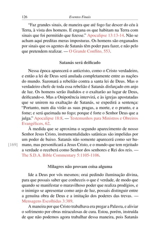 126                         Eventos Finais

           “Faz grandes sinais, de maneira que até fogo faz descer do céu à
       Terra, à vista dos homens. E engana os que habitam na Terra com
       sinais que foi permitido que ﬁzesse.” Apocalipse 13:13-14. Não se
       acham aqui preditas meras imposturas. Os homens são enganados
       por sinais que os agentes de Satanás têm poder para fazer, e não pelo
       que pretendem realizar. — O Grande Conﬂito, 553.

                             Satanás será deiﬁcado
          Nessa época aparecerá o anticristo, como o Cristo verdadeiro,
      e então a lei de Deus será anulada completamente entre as nações
      do mundo. Sazonará a rebelião contra a santa lei de Deus. Mas o
      verdadeiro chefe de toda essa rebelião é Satanás disfarçado em anjo
      de luz. Os homens serão iludidos e o exaltarão ao lugar de Deus,
      deiﬁcando-o. Mas a Onipotência intervirá, e às igrejas apostatadas
      que se unirem na exaltação de Satanás, se expedirá a sentença:
      “Portanto, num dia virão as suas pragas, a morte, e o pranto, e a
      fome; e será queimada no fogo; porque é forte o Senhor Deus que a
      julga.” Apocalipse 18:8. — Testemunhos para Ministros e Obreiros
      Evangélicos, 62.
          À medida que se aproxima o segundo aparecimento de nosso
      Senhor Jesus Cristo, instrumentalidades satânicas são impelidas por
      um poder de baixo. Satanás não somente aparecerá como ser hu-
[169] mano, mas personiﬁcará a Jesus Cristo, e o mundo que tem rejeitado
      a verdade o receberá como Senhor dos senhores e Rei dos reis. —
      The S.D.A. Bible Commentary 5:1105-1106.

                      Milagres não provam coisa alguma
           Ide a Deus por vós mesmos; orai pedindo iluminação divina,
       para que possais saber que conheceis o que é verdade, de modo que
       quando se manifestar o maravilhoso poder que realiza prodígios, e
       o inimigo se apresentar como anjo de luz, possais distinguir entre
       a genuína obra de Deus e a imitação dos poderes das trevas. —
       Mensagens Escolhidas 3:389.
           A maneira por que Cristo trabalhava era pregar a Palavra, e aliviar
       o sofrimento por obras miraculosas de cura. Estou, porém, instruída
       de que não podemos agora trabalhar dessa maneira, pois Satanás
 