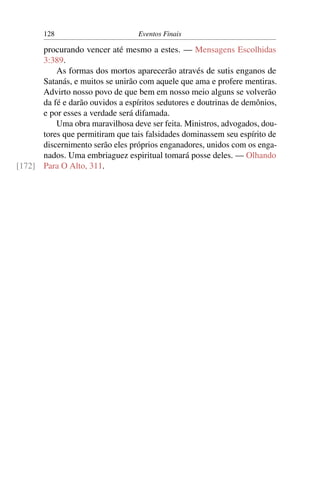 128                        Eventos Finais

      procurando vencer até mesmo a estes. — Mensagens Escolhidas
      3:389.
          As formas dos mortos aparecerão através de sutis enganos de
      Satanás, e muitos se unirão com aquele que ama e profere mentiras.
      Advirto nosso povo de que bem em nosso meio alguns se volverão
      da fé e darão ouvidos a espíritos sedutores e doutrinas de demônios,
      e por esses a verdade será difamada.
          Uma obra maravilhosa deve ser feita. Ministros, advogados, dou-
      tores que permitiram que tais falsidades dominassem seu espírito de
      discernimento serão eles próprios enganadores, unidos com os enga-
      nados. Uma embriaguez espiritual tomará posse deles. — Olhando
[172] Para O Alto, 311.
 