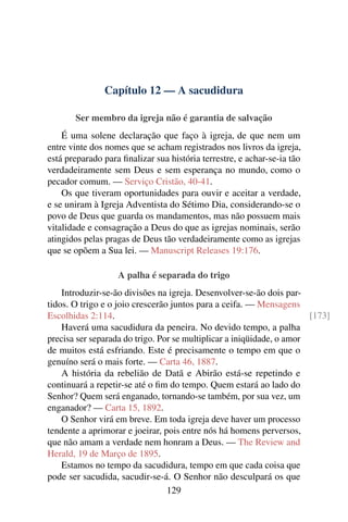 Capítulo 12 — A sacudidura

       Ser membro da igreja não é garantia de salvação
    É uma solene declaração que faço à igreja, de que nem um
entre vinte dos nomes que se acham registrados nos livros da igreja,
está preparado para ﬁnalizar sua história terrestre, e achar-se-ia tão
verdadeiramente sem Deus e sem esperança no mundo, como o
pecador comum. — Serviço Cristão, 40-41.
    Os que tiveram oportunidades para ouvir e aceitar a verdade,
e se uniram à Igreja Adventista do Sétimo Dia, considerando-se o
povo de Deus que guarda os mandamentos, mas não possuem mais
vitalidade e consagração a Deus do que as igrejas nominais, serão
atingidos pelas pragas de Deus tão verdadeiramente como as igrejas
que se opõem a Sua lei. — Manuscript Releases 19:176.

                   A palha é separada do trigo
    Introduzir-se-ão divisões na igreja. Desenvolver-se-ão dois par-
tidos. O trigo e o joio crescerão juntos para a ceifa. — Mensagens
Escolhidas 2:114.                                                      [173]
    Haverá uma sacudidura da peneira. No devido tempo, a palha
precisa ser separada do trigo. Por se multiplicar a iniqüidade, o amor
de muitos está esfriando. Este é precisamente o tempo em que o
genuíno será o mais forte. — Carta 46, 1887.
    A história da rebelião de Datã e Abirão está-se repetindo e
continuará a repetir-se até o ﬁm do tempo. Quem estará ao lado do
Senhor? Quem será enganado, tornando-se também, por sua vez, um
enganador? — Carta 15, 1892.
    O Senhor virá em breve. Em toda igreja deve haver um processo
tendente a aprimorar e joeirar, pois entre nós há homens perversos,
que não amam a verdade nem honram a Deus. — The Review and
Herald, 19 de Março de 1895.
    Estamos no tempo da sacudidura, tempo em que cada coisa que
pode ser sacudida, sacudir-se-á. O Senhor não desculpará os que
                                 129
 