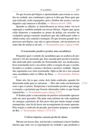 A sacudidura                        131

    Os que tiveram privilégios e oportunidades para tornar-se versa-
dos na verdade, mas continuam a opor-se à obra que Deus quer que
seja realizada, serão expurgados, pois o Senhor não aceita o serviço
daqueles cujo interesse é dividido. — Manuscrito 64, 1898.
    Quando as aﬂições se intensiﬁcarem ao nosso redor, ver-se-á
separação e também unidade em nossas ﬁleiras. Alguns que agora
estão dispostos a empunhar as armas da peleja, em ocasiões de
verdadeiro perigo tornarão manifesto que não ediﬁcaram sobre a
sólida rocha; eles cederão à tentação. Os que tiveram grande luz e
preciosos privilégios, mas não os aproveitaram, sob um pretexto ou
outro hão de retirar-se de nós. — Testemunhos para a Igreja 6:400.

        O testemunho positivo produz uma sacudidura
    Perguntei qual o sentido da sacudidura que eu acabava de pre-
senciar e foi-me mostrado que fora causada pelo positivo testemu-
nho motivado pelo conselho da Testemunha ﬁel, aos laodiceanos.
Esse testemunho terá o seu efeito sobre o coração do que o recebe,
levando-a a exaltar a norma e declarar a positiva verdade. Alguns
não suportarão esse claro testemunho. Opor-se-lhe-ão e isto causará
uma sacudidura entre os ﬁlhos de Deus. — Testemunhos Seletos
1:60.
    Entre nós, há os que, como Acã, farão conﬁssões quando for
demasiado tarde para se salvarem. ... Eles não estão em harmonia [176]
com o que é correto. Desprezam o testemunho positivo que atinge
o coração, e gostariam que fossem silenciados todos os que fazem
repreensões. — Testemunhos para a Igreja 3:272.
    O Senhor pede o renovamento do positivo testemunho apresen-
tado em anos passados. Ele pede uma reforma da vida espiritual.
As energias espirituais do Seu povo têm por muito tempo estado
entorpecidas, mas há de haver um ressurgimento da morte aparente.
Pela oração e conﬁssão do pecado, precisamos preparar o caminho
do Rei. — Testemunhos Seletos 3:274-275.

            Críticas injustas causam perda de almas
    Mesmo em nossos dias, tem havido e continuará a haver famílias
inteiras que uma vez se regozijaram na verdade e que perderão a
 