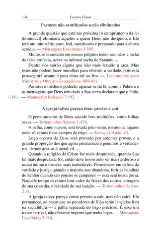 134                       Eventos Finais

                  Pastores não santiﬁcados serão eliminados
          A grande questão que está tão próxima [o cumprimento da lei
      dominical] eliminará aqueles a quem Deus não designou, e Ele
      terá um ministério puro, leal, santiﬁcado e preparado para a chuva
      serôdia. — Mensagens Escolhidas 3:385.
          Muitos se levantarão em nossos púlpitos tendo nas mãos a tocha
      da falsa profecia, acesa na infernal tocha de Satanás. ...
          Dentre nós sairão alguns que não mais levarão a arca. Mas
      estes não podem fazer muralhas para obstruir a verdade, pois esta
      prosseguirá avante e para cima até ao ﬁm. — Testemunhos para
      Ministros e Obreiros Evangélicos, 409-411.
          Pastores e médicos poderão apartar-se da fé, como a Palavra e
      as mensagens que Deus tem dado a Sua serva declaram que o farão.
[180] — Manuscript Releases 7:192.

                  A igreja talvez pareça estar prestes a cair
           O peneiramento de Deus sacode fora multidões, como folhas
       secas. — Testemunhos Seletos 1:479.
           A palha, como nuvem, será levada pelo vento, mesmo de lugares
       onde só vemos ricos campos de trigo. — Serviço Cristão, 49.
           Logo o povo de Deus será provado por ardentes provas, e a
       grande proporção dos que agora permanecem genuínos e verdadei-
       ros, demonstrar-se-á metal vil. ...
           Quando a religião de Cristo for mais desprezada, quando Sua
       lei mais desprezada for, então deve nosso zelo ser mais ardoroso e
       nosso ânimo e ﬁrmeza mais inabaláveis. Permanecer em defesa da
       verdade e justiça quando a maioria nos abandona, ferir as batalhas
       do Senhor quando são poucos os campeões — essa será nossa prova.
       Naquele tempo devemos tirar calor da frieza dos outros, coragem
       de sua covardia, e lealdade de sua traição. — Testemunhos Seletos
       2:31.
           A igreja talvez pareça como prestes a cair, mas não cairá. Ela
       permanece, ao passo que os pecadores de Sião serão lançados fora
       na sacudidura — a palha separada do trigo precioso. É esse um
       transe terrível, não obstante importa que tenha lugar. — Mensagens
       Escolhidas 2:380.
 