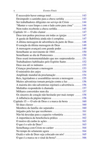x                                      Eventos Finais

  É necessário haver entrega total . . . . . . . . . . . . . . . . . . . . . . . .            143
  Desimpedir o caminho para a chuva serôdia . . . . . . . . . . . . .                         143
  Ser trabalhadores diligentes no serviço de Cristo . . . . . . . . .                         144
  “Manter o vaso limpo e com o lado certo para cima” . . . . . .                              144
  Nem todos receberão a chuva serôdia . . . . . . . . . . . . . . . . . . .                   145
Capítulo 14 — O alto clamor . . . . . . . . . . . . . . . . . . . . . . . . . . . .           147
  Deus tem pedras preciosas em todas as igrejas . . . . . . . . . . .                         147
  A queda de Babilônia ainda não é completa . . . . . . . . . . . . . .                       147
  A última mensagem de advertência da parte de Deus . . . . . .                               148
  O coração da última mensagem de Deus . . . . . . . . . . . . . . . .                        149
  A mensagem avançará com grande poder . . . . . . . . . . . . . . . .                        149
  Semelhante ao movimento de 1844 . . . . . . . . . . . . . . . . . . . . .                   150
  Semelhante ao dia de Pentecostes . . . . . . . . . . . . . . . . . . . . . .                150
  Deus usará instrumentalidades que nos surpreenderão . . . . .                               151
  Trabalhadores habilitados pelo Espírito Santo . . . . . . . . . . . .                       152
  Deus usa até os indoutos . . . . . . . . . . . . . . . . . . . . . . . . . . . . .          153
  Crianças proclamam a mensagem . . . . . . . . . . . . . . . . . . . . . .                   153
  O ministério dos anjos . . . . . . . . . . . . . . . . . . . . . . . . . . . . . . .        154
  Amplitude mundial da proclamação . . . . . . . . . . . . . . . . . . . .                    154
  Reis, legisladores e assembléias ouvem a mensagem . . . . . .                               155
  Muitos adventistas tomam posição contra a luz . . . . . . . . . . .                         156
  A maioria dos não-adventistas rejeitará a advertência . . . . . .                           156
  Multidões responderão à chamada . . . . . . . . . . . . . . . . . . . . .                   157
  Milhares convertidos num dia . . . . . . . . . . . . . . . . . . . . . . . . .              157
  Os sinceros de coração não hesitarão por mais tempo . . . . .                               158
  A inﬂuência da página impressa . . . . . . . . . . . . . . . . . . . . . . .                158
Capítulo 15 — O selo de Deus e a marca da besta . . . . . . . . . .                           160
  Só duas classes . . . . . . . . . . . . . . . . . . . . . . . . . . . . . . . . . . . . .   160
  Membros da família são separados . . . . . . . . . . . . . . . . . . . . .                  160
  Julgados pela luz que recebemos . . . . . . . . . . . . . . . . . . . . . . .               161
  Não há desculpa para a cegueira voluntária . . . . . . . . . . . . . .                      161
  A importância da beneﬁcência prática . . . . . . . . . . . . . . . . . .                    162
  O motivo dá cunho às ações . . . . . . . . . . . . . . . . . . . . . . . . . . .            163
  O que é o selo de Deus? . . . . . . . . . . . . . . . . . . . . . . . . . . . . . .         163
  Semelhança com Cristo no caráter . . . . . . . . . . . . . . . . . . . . .                  164
  No tempo do selamento agora . . . . . . . . . . . . . . . . . . . . . . . . .               164
  Oxalá o selo de Deus seja colocado em nós! . . . . . . . . . . . . .                        165
  O que é a marca ou o sinal da besta? . . . . . . . . . . . . . . . . . . . .                166
 