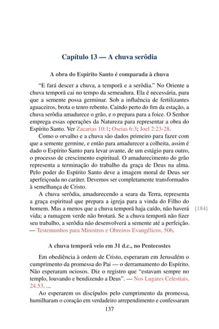 Capítulo 13 — A chuva serôdia

        A obra do Espírito Santo é comparada à chuva
    “E fará descer a chuva, a temporã e a serôdia.” No Oriente a
chuva temporã cai no tempo da semeadura. Ela é necessária, para
que a semente possa germinar. Sob a inﬂuência de fertilizantes
aguaceiros, brota o tenro rebento. Caindo perto do ﬁm da estação, a
chuva serôdia amadurece o grão, e o prepara para a foice. O Senhor
emprega essas operações da Natureza para representar a obra do
Espírito Santo. Ver Zacarias 10:1; Oseias 6:3; Joel 2:23-28.
    Como o orvalho e a chuva são dados primeiro para fazer com
que a semente germine, e então para amadurecer a colheita, assim é
dado o Espírito Santo para levar avante, de um estágio para outro,
o processo de crescimento espiritual. O amadurecimento do grão
representa a terminação do trabalho da graça de Deus na alma.
Pelo poder do Espírito Santo deve a imagem moral de Deus ser
aperfeiçoada no caráter. Devemos ser completamente transformados
à semelhança de Cristo.
    A chuva serôdia, amadurecendo a seara da Terra, representa
a graça espiritual que prepara a igreja para a vinda do Filho do
homem. Mas a menos que a chuva temporã haja caído, não haverá [184]
vida; a ramagem verde não brotará. Se a chuva temporã não ﬁzer
seu trabalho, a serôdia não desenvolverá a semente até a perfeição.
— Testemunhos para Ministros e Obreiros Evangélicos, 506.

       A chuva temporã veio em 31 d.c., no Pentecostes
   Em obediência à ordem de Cristo, esperaram em Jerusalém o
cumprimento da promessa do Pai — o derramamento do Espírito.
Não esperaram ociosos. Diz o registro que “estavam sempre no
templo, louvando e bendizendo a Deus”. — Nos Lugares Celestiais,
24.53. ...
   Ao esperarem os discípulos pelo cumprimento da promessa,
humilharam o coração em verdadeiro arrependimento e confessaram
                              137
 