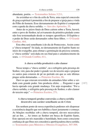 A chuva serôdia                        139

abundante, porém. — Testemunhos Seletos 3:211.
    Ao avizinhar-se o ﬁm da ceifa da Terra, uma especial concessão
de graça espiritual é prometida a ﬁm de preparar a igreja para a vinda
do Filho do homem. Esse derramamento do Espírito é comparado
com a queda da chuva serôdia. — Atos dos Apóstolos, 55.
    Antes de os juízos ﬁnais de Deus caírem sobre a Terra, haverá,
entre o povo do Senhor, tal avivamento da primitiva piedade como
não fora testemunhado desde os tempos apostólicos. O Espírito e
o poder de Deus serão derramados sobre Seus ﬁlhos. — O Grande
Conﬂito, 464.
    Esta obra será semelhante à do dia de Pentecostes. Assim como
a “chuva temporã” foi dada, no derramamento do Espírito Santo no
início do evangelho, para efetuar a germinação da preciosa semente,
a “chuva serôdia” será dada em seu ﬁnal para o amadurecimento da
seara. — O Grande Conﬂito, 611.

            A chuva serôdia produzirá o alto clamor
    Nesse tempo a “chuva serôdia”, ou o refrigério pela presença do
Senhor, virá, para dar poder à grande voz do terceiro anjo e preparar
os santos para estarem de pé no período em que as sete últimas
pragas serão derramadas. — Primeiros Escritos, 86.
    Ouvi os que estavam revestidos da armadura falar sobre a ver-
dade com grande poder. Isto produzia efeito. ... Perguntei o que [187]
havia operado esta grande mudança. Um anjo respondeu: “Foi a
chuva serôdia, o refrigério pela presença do Senhor, o alto clamor
do terceiro anjo.” — Primeiros Escritos, 271.

     A chuva temporã produz conversão; a chuva serôdia
        desenvolve um caráter semelhante ao de Cristo
    Em nenhum ponto de nossa experiência podemos nós dispensar
a assistência daquilo que nos habilita a fazer justamente o começo.
As bênçãos recebidas sob a chuva temporã, são-nos necessárias
até ao ﬁm. ... Ao irmos ao Senhor em busca do Espírito Santo,
Este operará em nós mansidão e humildade, bem como consciente
conﬁança de que Deus nos concederá a aperfeiçoadora chuva serôdia.
— Testemunhos para Ministros e Obreiros Evangélicos, 507-509.
 