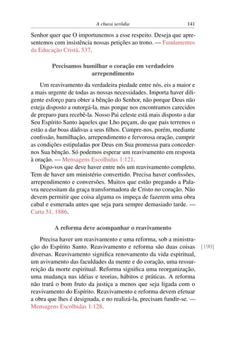 A chuva serôdia                       141

Senhor quer que O importunemos a esse respeito. Deseja que apre-
sentemos com insistência nossas petições ao trono. — Fundamentos
da Educação Cristã, 537.

        Precisamos humilhar o coração em verdadeiro
                     arrependimento
    Um reavivamento da verdadeira piedade entre nós, eis a maior e
a mais urgente de todas as nossas necessidades. Importa haver dili-
gente esforço para obter a bênção do Senhor, não porque Deus não
esteja disposto a outorgá-la, mas porque nos encontramos carecidos
de preparo para recebê-la. Nosso Pai celeste está mais disposto a dar
Seu Espírito Santo àqueles que Lho peçam, do que pais terrenos o
estão a dar boas dádivas a seus ﬁlhos. Cumpre-nos, porém, mediante
conﬁssão, humilhação, arrependimento e fervorosa oração, cumprir
as condições estipuladas por Deus em Sua promessa para conceder-
nos Sua bênção. Só podemos esperar um reavivamento em resposta
à oração. — Mensagens Escolhidas 1:121.
    Digo-vos que deve haver entre nós um reavivamento completo.
Tem de haver um ministério convertido. Precisa haver conﬁssões,
arrependimento e conversões. Muitos que estão pregando a Pala-
vra necessitam da graça transformadora de Cristo no coração. Não
devem permitir que coisa alguma os impeça de fazerem uma obra
cabal e esmerada antes que seja para sempre demasiado tarde. —
Carta 51, 1886.

         A reforma deve acompanhar o reavivamento
    Precisa haver um reavivamento e uma reforma, sob a ministra-
ção do Espírito Santo. Reavivamento e reforma são duas coisas [190]
diversas. Reavivamento signiﬁca renovamento da vida espiritual,
um avivamento das faculdades da mente e do coração, uma ressur-
reição da morte espiritual. Reforma signiﬁca uma reorganização,
uma mudança nas idéias e teorias, hábitos e práticas. A reforma
não trará o bom fruto da justiça a menos que seja ligada com o
reavivamento do Espírito. Reavivamento e reforma devem efetuar
a obra que lhes é designada, e no realizá-la, precisam fundir-se. —
Mensagens Escolhidas 1:128.
 