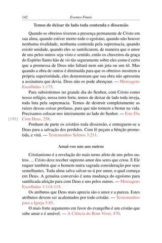 142                         Eventos Finais

              Temos de deixar de lado toda contenda e dissensão
          Quando os obreiros tiverem a presença permanente de Cristo em
      sua alma, quando estiver morto todo o egoísmo, quando não houver
      nenhuma rivalidade, nenhuma contenda pela supremacia, quando
      existir unidade, quando eles se santiﬁcarem, de maneira que o amor
      de uns pelos outros seja visto e sentido, então os chuveiros da graça
      do Espírito Santo hão de vir tão seguramente sobre eles como é certo
      que a promessa de Deus não faltará nem um jota ou um til. Mas
      quando a obra de outros é diminuída para que os obreiros mostrem a
      própria superioridade, eles demonstram que sua obra não apresenta
      a assinatura que devia. Deus não os pode abençoar. — Mensagens
      Escolhidas 1:175.
          Para subsistirmos no grande dia do Senhor, com Cristo como
      nosso refúgio, nossa torre forte, temos de deixar de lado toda inveja,
      toda luta pela supremacia. Temos de destruir completamente as
      raízes dessas coisas profanas, para que não tornem a brotar na vida.
      Precisamos colocar-nos inteiramente ao lado do Senhor. — Este Dia
[191] Com Deus, 258.
          Ponham de parte os cristãos toda dissensão, e entreguem-se a
      Deus para a salvação dos perdidos. Com fé peçam a bênção prome-
      tida, e virá. — Testemunhos Seletos 3:211.

                            Amai-vos uns aos outros
           Cristianismo é a revelação do mais terno afeto de uns pelos ou-
       tros. ... Cristo deve receber supremo amor dos seres que criou. E Ele
       requer também que o homem nutra sagrada consideração por seus
       semelhantes. Toda alma salva salvar-se-á por amor, o qual começa
       em Deus. A genuína conversão é uma mudança do egoísmo para
       santiﬁcada afeição para com Deus e uns pelos outros. — Mensagens
       Escolhidas 1:114-115.
           Os atributos que Deus mais aprecia são o amor e a pureza. Estes
       atributos devem ser acalentados por todo cristão. — Testemunhos
       para a Igreja 5:85.
           O mais forte argumento em favor do evangelho é um cristão que
       sabe amar e é amável. — A Ciência do Bom Viver, 470.
 