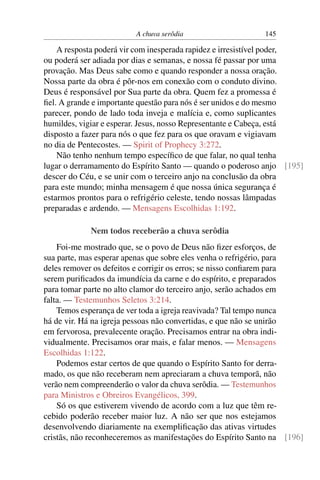 A chuva serôdia                    145

    A resposta poderá vir com inesperada rapidez e irresistível poder,
ou poderá ser adiada por dias e semanas, e nossa fé passar por uma
provação. Mas Deus sabe como e quando responder a nossa oração.
Nossa parte da obra é pôr-nos em conexão com o conduto divino.
Deus é responsável por Sua parte da obra. Quem fez a promessa é
ﬁel. A grande e importante questão para nós é ser unidos e do mesmo
parecer, pondo de lado toda inveja e malícia e, como suplicantes
humildes, vigiar e esperar. Jesus, nosso Representante e Cabeça, está
disposto a fazer para nós o que fez para os que oravam e vigiavam
no dia de Pentecostes. — Spirit of Prophecy 3:272.
    Não tenho nenhum tempo especíﬁco de que falar, no qual tenha
lugar o derramamento do Espírito Santo — quando o poderoso anjo [195]
descer do Céu, e se unir com o terceiro anjo na conclusão da obra
para este mundo; minha mensagem é que nossa única segurança é
estarmos prontos para o refrigério celeste, tendo nossas lâmpadas
preparadas e ardendo. — Mensagens Escolhidas 1:192.

            Nem todos receberão a chuva serôdia
    Foi-me mostrado que, se o povo de Deus não ﬁzer esforços, de
sua parte, mas esperar apenas que sobre eles venha o refrigério, para
deles remover os defeitos e corrigir os erros; se nisso conﬁarem para
serem puriﬁcados da imundícia da carne e do espírito, e preparados
para tomar parte no alto clamor do terceiro anjo, serão achados em
falta. — Testemunhos Seletos 3:214.
    Temos esperança de ver toda a igreja reavivada? Tal tempo nunca
há de vir. Há na igreja pessoas não convertidas, e que não se unirão
em fervorosa, prevalecente oração. Precisamos entrar na obra indi-
vidualmente. Precisamos orar mais, e falar menos. — Mensagens
Escolhidas 1:122.
    Podemos estar certos de que quando o Espírito Santo for derra-
mado, os que não receberam nem apreciaram a chuva temporã, não
verão nem compreenderão o valor da chuva serôdia. — Testemunhos
para Ministros e Obreiros Evangélicos, 399.
    Só os que estiverem vivendo de acordo com a luz que têm re-
cebido poderão receber maior luz. A não ser que nos estejamos
desenvolvendo diariamente na exempliﬁcação das ativas virtudes
cristãs, não reconheceremos as manifestações do Espírito Santo na [196]
 
