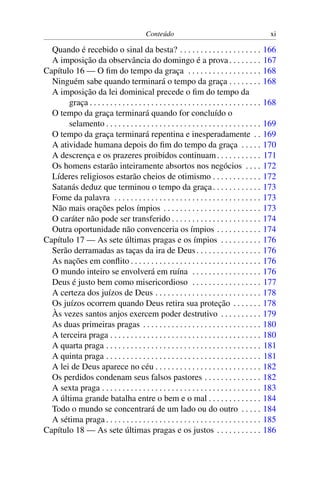Conteúdo                                               xi

  Quando é recebido o sinal da besta? . . . . . . . . . . . . . . . . . . . .                      166
  A imposição da observância do domingo é a prova . . . . . . . .                                  167
Capítulo 16 — O ﬁm do tempo da graça . . . . . . . . . . . . . . . . . .                           168
  Ninguém sabe quando terminará o tempo da graça . . . . . . . .                                   168
  A imposição da lei dominical precede o ﬁm do tempo da
       graça . . . . . . . . . . . . . . . . . . . . . . . . . . . . . . . . . . . . . . . . . .   168
  O tempo da graça terminará quando for concluído o
       selamento . . . . . . . . . . . . . . . . . . . . . . . . . . . . . . . . . . . . . .       169
  O tempo da graça terminará repentina e inesperadamente . .                                       169
  A atividade humana depois do ﬁm do tempo da graça . . . . .                                      170
  A descrença e os prazeres proibidos continuam . . . . . . . . . . .                              171
  Os homens estarão inteiramente absortos nos negócios . . . .                                     172
  Líderes religiosos estarão cheios de otimismo . . . . . . . . . . . .                            172
  Satanás deduz que terminou o tempo da graça . . . . . . . . . . . .                              173
  Fome da palavra . . . . . . . . . . . . . . . . . . . . . . . . . . . . . . . . . . . .          173
  Não mais orações pelos ímpios . . . . . . . . . . . . . . . . . . . . . . . .                    173
  O caráter não pode ser transferido . . . . . . . . . . . . . . . . . . . . . .                   174
  Outra oportunidade não convenceria os ímpios . . . . . . . . . . .                               174
Capítulo 17 — As sete últimas pragas e os ímpios . . . . . . . . . .                               176
  Serão derramadas as taças da ira de Deus . . . . . . . . . . . . . . . .                         176
  As nações em conﬂito . . . . . . . . . . . . . . . . . . . . . . . . . . . . . . . .             176
  O mundo inteiro se envolverá em ruína . . . . . . . . . . . . . . . . .                          176
  Deus é justo bem como misericordioso . . . . . . . . . . . . . . . . .                           177
  A certeza dos juízos de Deus . . . . . . . . . . . . . . . . . . . . . . . . . .                 178
  Os juízos ocorrem quando Deus retira sua proteção . . . . . . .                                  178
  Às vezes santos anjos exercem poder destrutivo . . . . . . . . . .                               179
  As duas primeiras pragas . . . . . . . . . . . . . . . . . . . . . . . . . . . . .               180
  A terceira praga . . . . . . . . . . . . . . . . . . . . . . . . . . . . . . . . . . . . .       180
  A quarta praga . . . . . . . . . . . . . . . . . . . . . . . . . . . . . . . . . . . . . .       181
  A quinta praga . . . . . . . . . . . . . . . . . . . . . . . . . . . . . . . . . . . . . .       181
  A lei de Deus aparece no céu . . . . . . . . . . . . . . . . . . . . . . . . . .                 182
  Os perdidos condenam seus falsos pastores . . . . . . . . . . . . . .                            182
  A sexta praga . . . . . . . . . . . . . . . . . . . . . . . . . . . . . . . . . . . . . . .      183
  A última grande batalha entre o bem e o mal . . . . . . . . . . . . .                            184
  Todo o mundo se concentrará de um lado ou do outro . . . . .                                     184
  A sétima praga . . . . . . . . . . . . . . . . . . . . . . . . . . . . . . . . . . . . . .       185
Capítulo 18 — As sete últimas pragas e os justos . . . . . . . . . . .                             186
 