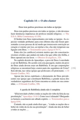 Capítulo 14 — O alto clamor

         Deus tem pedras preciosas em todas as igrejas
    Deus tem pedras preciosas em todas as igrejas, e não devemos
fazer denúncias impetuosas do professo mundo religioso. — The
S.D.A. Bible Commentary 4:1184.
    O Senhor tem Seus representantes em todas as igrejas. As es-
peciais verdades probantes para estes últimos dias não foram apre-
sentadas a essas pessoas de tal modo que trouxessem convicção ao
coração e à mente; por isso, ao rejeitar a luz, elas não romperam sua
ligação com Deus. — Testemunhos para a Igreja 6:70-71.
    Entre eles [os católicos] existem muitos que são consciencio-
síssimos cristãos, que andam em toda a luz que sobre eles brilha, e
Deus operará em seu favor. — Obreiros Evangélicos, 329.
    No capítulo dezoito do Apocalipse, o povo de Deus é convidado
a sair de Babilônia. De acordo com esta passagem, muitos do povo
de Deus ainda devem estar em Babilônia. E em que corporações
religiosas se encontrará hoje a maior parte dos seguidores de Cristo? [198]
Sem dúvida, nas várias igrejas que professam a fé protestante. — O
Grande Conﬂito, 383.
    Apesar das trevas espirituais e afastamento de Deus prevale-
centes nas igrejas que constituem Babilônia, a grande massa dos
verdadeiros seguidores de Cristo encontra-se ainda em sua comu-
nhão. — O Grande Conﬂito, 390.

          A queda de Babilônia ainda não é completa
    “[Ela] tem dado a beber a todas as nações do vinho da fúria da sua
prostituição.” Apocalipse 14:6-8. Como isso é efetuado? Obrigando
os homens a aceitarem um sábado espúrio. — Testemunhos para a
Igreja 8:94.
    Contudo, não se pode ainda dizer que... “a todas as nações deu a
beber do vinho da ira da sua prostituição”. Ainda não deu de beber
a todas as nações. ...
                                 147
 