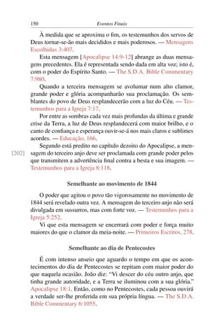 150                        Eventos Finais

          À medida que se aproxima o ﬁm, os testemunhos dos servos de
      Deus tornar-se-ão mais decididos e mais poderosos. — Mensagens
      Escolhidas 3:407.
          Esta mensagem [Apocalipse 14:9-12] abrange as duas mensa-
      gens precedentes. Ela é representada sendo dada em alta voz; isto é,
      com o poder do Espírito Santo. — The S.D.A. Bible Commentary
      7:980.
          Quando a terceira mensagem se avolumar num alto clamor,
      grande poder e glória acompanharão sua proclamação. Os sem-
      blantes do povo de Deus resplandecerão com a luz do Céu. — Tes-
      temunhos para a Igreja 7:17.
          Por entre as sombras cada vez mais profundas da última e grande
      crise da Terra, a luz de Deus resplandecerá com maior brilho, e o
      canto de conﬁança e esperança ouvir-se-á nos mais claros e sublimes
      acordes. — Educação, 166.
          Segundo está predito no capítulo dezoito do Apocalipse, a men-
[202] sagem do terceiro anjo deve ser proclamada com grande poder pelos
      que transmitem a advertência ﬁnal contra a besta e sua imagem. —
      Testemunhos para a Igreja 8:118.

                      Semelhante ao movimento de 1844
           O poder que agitou o povo tão vigorosamente no movimento de
       1844 será revelado outra vez. A mensagem do terceiro anjo não será
       divulgada em sussurros, mas com forte voz. — Testemunhos para a
       Igreja 5:252.
           Vi que esta mensagem se encerrará com poder e força muito
       maiores do que o clamor da meia-noite. — Primeiros Escritos, 278.

                       Semelhante ao dia de Pentecostes
           É com intenso anseio que aguardo o tempo em que os acon-
       tecimentos do dia de Pentecostes se repitam com maior poder do
       que naquela ocasião. João diz: “Vi descer do céu outro anjo, que
       tinha grande autoridade, e a Terra se iluminou com a sua glória.”
       Apocalipse 18:1. Então, como no Pentecostes, cada pessoa ouvirá
       a verdade ser-lhe proferida em sua própria língua. — The S.D.A.
       Bible Commentary 6:1055.
 