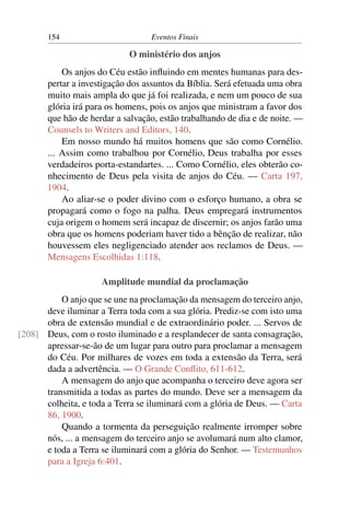 154                        Eventos Finais

                            O ministério dos anjos
           Os anjos do Céu estão inﬂuindo em mentes humanas para des-
       pertar a investigação dos assuntos da Bíblia. Será efetuada uma obra
       muito mais ampla do que já foi realizada, e nem um pouco de sua
       glória irá para os homens, pois os anjos que ministram a favor dos
       que hão de herdar a salvação, estão trabalhando de dia e de noite. —
       Counsels to Writers and Editors, 140.
           Em nosso mundo há muitos homens que são como Cornélio.
       ... Assim como trabalhou por Cornélio, Deus trabalha por esses
       verdadeiros porta-estandartes. ... Como Cornélio, eles obterão co-
       nhecimento de Deus pela visita de anjos do Céu. — Carta 197,
       1904.
           Ao aliar-se o poder divino com o esforço humano, a obra se
       propagará como o fogo na palha. Deus empregará instrumentos
       cuja origem o homem será incapaz de discernir; os anjos farão uma
       obra que os homens poderiam haver tido a bênção de realizar, não
       houvessem eles negligenciado atender aos reclamos de Deus. —
       Mensagens Escolhidas 1:118.

                     Amplitude mundial da proclamação
          O anjo que se une na proclamação da mensagem do terceiro anjo,
      deve iluminar a Terra toda com a sua glória. Prediz-se com isto uma
      obra de extensão mundial e de extraordinário poder. ... Servos de
[208] Deus, com o rosto iluminado e a resplandecer de santa consagração,
      apressar-se-ão de um lugar para outro para proclamar a mensagem
      do Céu. Por milhares de vozes em toda a extensão da Terra, será
      dada a advertência. — O Grande Conﬂito, 611-612.
          A mensagem do anjo que acompanha o terceiro deve agora ser
      transmitida a todas as partes do mundo. Deve ser a mensagem da
      colheita, e toda a Terra se iluminará com a glória de Deus. — Carta
      86, 1900.
          Quando a tormenta da perseguição realmente irromper sobre
      nós, ... a mensagem do terceiro anjo se avolumará num alto clamor,
      e toda a Terra se iluminará com a glória do Senhor. — Testemunhos
      para a Igreja 6:401.
 