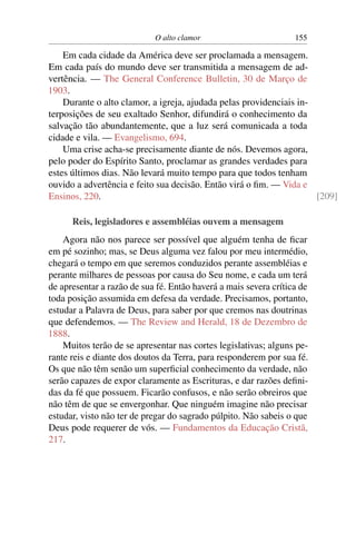 O alto clamor                         155

    Em cada cidade da América deve ser proclamada a mensagem.
Em cada país do mundo deve ser transmitida a mensagem de ad-
vertência. — The General Conference Bulletin, 30 de Março de
1903.
    Durante o alto clamor, a igreja, ajudada pelas providenciais in-
terposições de seu exaltado Senhor, difundirá o conhecimento da
salvação tão abundantemente, que a luz será comunicada a toda
cidade e vila. — Evangelismo, 694.
    Uma crise acha-se precisamente diante de nós. Devemos agora,
pelo poder do Espírito Santo, proclamar as grandes verdades para
estes últimos dias. Não levará muito tempo para que todos tenham
ouvido a advertência e feito sua decisão. Então virá o ﬁm. — Vida e
Ensinos, 220.                                                        [209]

      Reis, legisladores e assembléias ouvem a mensagem
    Agora não nos parece ser possível que alguém tenha de ﬁcar
em pé sozinho; mas, se Deus alguma vez falou por meu intermédio,
chegará o tempo em que seremos conduzidos perante assembléias e
perante milhares de pessoas por causa do Seu nome, e cada um terá
de apresentar a razão de sua fé. Então haverá a mais severa crítica de
toda posição assumida em defesa da verdade. Precisamos, portanto,
estudar a Palavra de Deus, para saber por que cremos nas doutrinas
que defendemos. — The Review and Herald, 18 de Dezembro de
1888.
    Muitos terão de se apresentar nas cortes legislativas; alguns pe-
rante reis e diante dos doutos da Terra, para responderem por sua fé.
Os que não têm senão um superﬁcial conhecimento da verdade, não
serão capazes de expor claramente as Escrituras, e dar razões deﬁni-
das da fé que possuem. Ficarão confusos, e não serão obreiros que
não têm de que se envergonhar. Que ninguém imagine não precisar
estudar, visto não ter de pregar do sagrado púlpito. Não sabeis o que
Deus pode requerer de vós. — Fundamentos da Educação Cristã,
217.
 