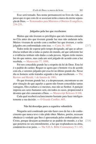 O selo de Deus e a marca da besta            161

    Esse será tomado. Seu nome permanecerá no livro da vida, ao
passo que os que com ele se associam terão a marca da eterna separa-
ção de Deus. — Testemunhos para Ministros e Obreiros Evangélicos,
234-235.

                Julgados pela luz que recebemos
    Muitos que não tiveram os privilégios que nós tivemos entrarão
no Céu antes dos que tiveram grande luz mas não andaram nela.
Muitos viveram de acordo com a melhor luz que tiveram, e serão
julgados em conformidade com isso. — Carta 36, 1895.                 [217]
    Todos terão de esperar pelo tempo designado, até que as adver-
tências tenham ido a todas as partes do mundo, até que suﬁciente luz
e evidências tenham sido dadas a cada pessoa. Alguns terão menos
luz do que outros, mas cada um será julgado de acordo com a luz
recebida. — Manuscrito 77, 1899.
    Foi-nos concedida grande luz a respeito da lei de Deus. Esta lei
é o padrão do caráter. Requer-se agora que o homem viva de acordo
com ela, e seremos julgados por essa lei no último grande dia. Nesse
dia os homens serão tratados segundo a luz que receberam. — The
Review and Herald, 1 de Janeiro de 1901.
    Os que tiveram grande luz, e a desprezaram, encontram-se em
pior situação do que aqueles a quem não foram concedidas tantas
vantagens. Eles exaltam a si mesmos, mas não ao Senhor. A punição
imposta aos seres humanos será, em todos os casos, proporcional à
desonra que eles causaram a Deus. — Manuscript Releases 8:168.
    Cada qual receberá esclarecimento bastante para fazer inteligen-
temente a sua decisão. — O Grande Conﬂito, 605.

          Não há desculpa para a cegueira voluntária
   Ninguém será condenado por não fazer caso da luz e do conhe-
cimento que nunca teve e não pôde obter. Muitos, porém, recusam
obedecer à verdade que lhes é apresentada pelos embaixadores de
Cristo, porque desejam acomodar-se ao padrão do mundo, e a luz [218]
que penetrou no seu entendimento, a luz que resplandeceu na alma,
condená-los-á no juízo. — The S.D.A. Bible Commentary 5:1.145.
 