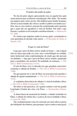 O selo de Deus e a marca da besta             163

                   O motivo dá cunho às ações
    No dia do juízo alguns apresentarão esta ou aquela boa ação
como pretexto para receberem consideração. Eles dirão: “Eu montei
um negócio para vários jovens. Dei dinheiro para fundar hospitais.
Aliviei as necessidades das viúvas e acolhi os pobres em minha casa.”
Sim, mas os seus motivos estavam tão contaminados pelo egoísmo
que a ação não era agradável à vista do Senhor. Em tudo o que
ﬁzeram, o próprio eu foi realçado consideravelmente. — Manuscrito
53, 1906.
    É o motivo que imprime cunho às nossas ações, assinalando-as
com ignomínia ou elevado valor moral. — O Desejado de Todas as
Nações, 615.

                     O que é o selo de Deus?
    Logo que o povo de Deus estiver selado na fronte — não é algum
selo ou marca que pode ser visto, mas a consolidação na verdade, [220]
tanto intelectual como espiritualmente, de modo que não possam
ser abalados — logo que o povo de Deus estiver selado e preparado
para a sacudidura, ela ocorrerá. Na realidade, já começou. — The
S.D.A. Bible Commentary 4:1161.
    O selo do Deus vivo é colocado nos que guardam conscienci-
osamente o sábado do Senhor. — The S.D.A. Bible Commentary
7:980.
    Os que querem ter o selo de Deus na testa precisam guardar o
sábado do quarto mandamento. — The S.D.A. Bible Commentary
7:970.
    A verdadeira observância do sábado é o sinal de lealdade a Deus.
— The S.D.A. Bible Commentary 7:981.
    De todos os dez preceitos, só o quarto contém o selo do grande
Legislador, Criador dos céus e da Terra. — Testemunhos Seletos
3:17.
    A observância do memorial do Senhor, o sábado instituído no
Éden, o sábado do sétimo dia, é a prova de nossa lealdade a Deus.
— Carta 94, 1900.
    Tão verdadeiramente como foi colocado um sinal sobre as portas
das habitações dos hebreus, para proteger o povo contra a ruína geral, [221]
 