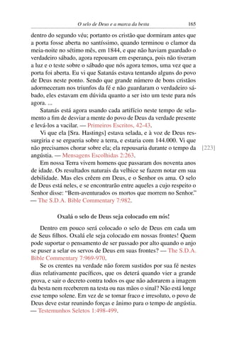 O selo de Deus e a marca da besta            165

dentro do segundo véu; portanto os cristão que dormiram antes que
a porta fosse aberta no santíssimo, quando terminou o clamor da
meia-noite no sétimo mês, em 1844, e que não haviam guardado o
verdadeiro sábado, agora repousam em esperança, pois não tiveram
a luz e o teste sobre o sábado que nós agora temos, uma vez que a
porta foi aberta. Eu vi que Satanás estava tentando alguns do povo
de Deus neste ponto. Sendo que grande número de bons cristãos
adormeceram nos triunfos da fé e não guardaram o verdadeiro sá-
bado, eles estavam em dúvida quanto a ser isto um teste para nós
agora. ...
    Satanás está agora usando cada artifício neste tempo de sela-
mento a ﬁm de desviar a mente do povo de Deus da verdade presente
e levá-los a vacilar. — Primeiros Escritos, 42-43.
    Vi que ela [Sra. Hastings] estava selada, e à voz de Deus res-
surgiria e se ergueria sobre a terra, e estaria com 144.000. Vi que
não precisamos chorar sobre ela; ela repousaria durante o tempo da [223]
angústia. — Mensagens Escolhidas 2:263.
    Em nossa Terra vivem homens que passaram dos noventa anos
de idade. Os resultados naturais da velhice se fazem notar em sua
debilidade. Mas eles crêem em Deus, e o Senhor os ama. O selo
de Deus está neles, e se encontrarão entre aqueles a cujo respeito o
Senhor disse: “Bem-aventurados os mortos que morrem no Senhor.”
— The S.D.A. Bible Commentary 7:982.

           Oxalá o selo de Deus seja colocado em nós!
    Dentro em pouco será colocado o selo de Deus em cada um
de Seus ﬁlhos. Oxalá ele seja colocado em nossas frontes! Quem
pode suportar o pensamento de ser passado por alto quando o anjo
se puser a selar os servos de Deus em suas frontes? — The S.D.A.
Bible Commentary 7:969-970.
    Se os crentes na verdade não forem sustidos por sua fé nestes
dias relativamente pacíﬁcos, que os deterá quando vier a grande
prova, e sair o decreto contra todos os que não adorarem a imagem
da besta nem receberem na testa ou nas mãos o sinal? Não está longe
esse tempo solene. Em vez de se tornar fraco e irresoluto, o povo de
Deus deve estar reunindo forças e ânimo para o tempo de angústia.
— Testemunhos Seletos 1:498-499.
 