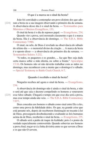 166                         Eventos Finais

                      O que é a marca ou o sinal da besta?
          João foi convidado a contemplar um povo distinto dos que ado-
[224] ram a besta ou a sua imagem observando o primeiro dia da semana.
      A observância desse dia é o sinal da besta. — Testemunhos para
      Ministros e Obreiros Evangélicos, 133.
          O sinal da besta é o dia de repouso papal. — Evangelismo, 234.
          Quando vier a prova, será mostrado claramente o que é a marca
      da besta. Ela é a observância do domingo. — The S.D.A. Bible
      Commentary 7:980.
          O sinal, ou selo, de Deus é revelado na observância do sábado
      do sétimo dia — o memorial divino da criação. ... A marca da besta
      é o oposto disso — a observância do primeiro dia da semana. —
      Testemunhos Seletos 3:232.
          “A todos, os pequenos e os grandes, ... faz que lhes seja dada
      certa marca sobre a mão direita, ou sobre a fronte.” Apocalipse
      13:16. Os homens não só não deverão trabalhar com as mãos no
      domingo, mas reconhecer com a mente que o domingo é o sábado.
      — Special Testimony to Battle Creek Church, 6-7.

                      Quando é recebido o sinal da besta?
          Ninguém recebeu até agora o sinal da besta. — Evangelismo,
      234.
          A observância do domingo não é ainda o sinal da besta, e não
      o será até que saia o decreto compelindo os homens a venerarem
[225] esse falso sábado. Chegará o tempo em que esse dia será a prova,
      mas esse tempo ainda não veio. — The S.D.A. Bible Commentary
      7:977.
          Deus concedeu aos homens o sábado como sinal entre Ele e eles,
      como uma prova da ﬁdelidade deles. Os que, na grande crise que
      está perante nós, depois de receberem iluminação no tocante à lei
      de Deus, prosseguem desobedecendo e exaltando as leis humanas
      acima da de Deus, receberão o sinal da besta. — Evangelismo, 235.
          O sábado será a pedra de toque da lealdade; pois é o ponto da
      verdade especialmente controvertido. Quando sobrevier aos homens
      a prova ﬁnal, traçar-se-á a linha divisória entre os que servem a Deus
      e os que não O servem.
 