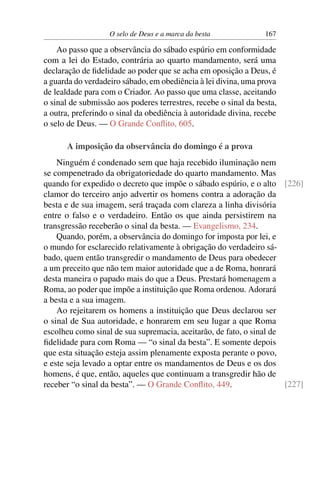 O selo de Deus e a marca da besta             167

    Ao passo que a observância do sábado espúrio em conformidade
com a lei do Estado, contrária ao quarto mandamento, será uma
declaração de ﬁdelidade ao poder que se acha em oposição a Deus, é
a guarda do verdadeiro sábado, em obediência à lei divina, uma prova
de lealdade para com o Criador. Ao passo que uma classe, aceitando
o sinal de submissão aos poderes terrestres, recebe o sinal da besta,
a outra, preferindo o sinal da obediência à autoridade divina, recebe
o selo de Deus. — O Grande Conﬂito, 605.

      A imposição da observância do domingo é a prova
    Ninguém é condenado sem que haja recebido iluminação nem
se compenetrado da obrigatoriedade do quarto mandamento. Mas
quando for expedido o decreto que impõe o sábado espúrio, e o alto [226]
clamor do terceiro anjo advertir os homens contra a adoração da
besta e de sua imagem, será traçada com clareza a linha divisória
entre o falso e o verdadeiro. Então os que ainda persistirem na
transgressão receberão o sinal da besta. — Evangelismo, 234.
    Quando, porém, a observância do domingo for imposta por lei, e
o mundo for esclarecido relativamente à obrigação do verdadeiro sá-
bado, quem então transgredir o mandamento de Deus para obedecer
a um preceito que não tem maior autoridade que a de Roma, honrará
desta maneira o papado mais do que a Deus. Prestará homenagem a
Roma, ao poder que impõe a instituição que Roma ordenou. Adorará
a besta e a sua imagem.
    Ao rejeitarem os homens a instituição que Deus declarou ser
o sinal de Sua autoridade, e honrarem em seu lugar a que Roma
escolheu como sinal de sua supremacia, aceitarão, de fato, o sinal de
ﬁdelidade para com Roma — “o sinal da besta”. E somente depois
que esta situação esteja assim plenamente exposta perante o povo,
e este seja levado a optar entre os mandamentos de Deus e os dos
homens, é que, então, aqueles que continuam a transgredir hão de
receber “o sinal da besta”. — O Grande Conﬂito, 449.                  [227]
 