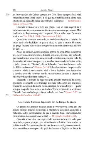 170                         Eventos Finais

[230] as intercessões de Cristo cessam no Céu. Esse tempo aﬁnal virá
      repentinamente sobre todos, e os que não puriﬁcarem a alma pela
      obediência à verdade, serão encontrados dormindo. — Testemunhos
      para a Igreja 2:191.
           Quando terminar o tempo da graça, isso se dará repentina e
      inesperadamente — numa ocasião em que menos o esperarmos. Mas
      podemos ter hoje um registro limpo no Céu, e saber que Deus nos
      aceita. — The S.D.A. Bible Commentary 7:989.
           Quando se encerrar a obra do juízo de investigação, o destino de
      todos terá sido decidido, ou para a vida, ou para a morte. O tempo
      da graça ﬁnaliza pouco antes do aparecimento do Senhor nas nuvens
      do céu. ...
           Antes do dilúvio, depois que Noé entrou na arca, Deus o encerrou
      ali, e excluiu os ímpios; mas, durante sete dias, o povo, não sabendo
      que seu destino se achava determinado, continuou em sua vida de
      descuido e de amor aos prazeres, zombando das advertências sobre
      o juízo iminente. “Assim”, diz o Salvador, “será também a vinda
      do Filho do homem.” Mateus 24:39. Silenciosamente, despercebida
      como o ladrão à meia-noite, virá a hora decisiva que determina
      o destino de cada homem, sendo retraída para sempre a oferta de
      misericórdia ao homem culpado. ...
           Enquanto o homem de negócios está absorto em busca de lucros,
      enquanto o amante dos prazeres procura satisfazer aos mesmos,
      enquanto a escrava da moda está a arranjar os seus adornos — pode
      ser que naquela hora o Juiz de toda a Terra pronuncie a sentença:
      “Pesado foste na balança, e foste achado em falta.” Daniel 5:27. —
[231] O Grande Conﬂito, 490-491.

             A atividade humana depois do ﬁm do tempo da graça
           Os justos e os ímpios estarão ainda a viver sobre a Terra em seu
       estado mortal: estarão os homens a plantar e a construir, comendo e
       bebendo, todos inconscientes de que a decisão ﬁnal, irrevogável, foi
       pronunciada no santuário celestial. — O Grande Conﬂito, 491.
           Quando a decisão irrevogável do santuário houver sido pro-
       nunciada, e para sempre tiver sido ﬁxado o destino do mundo, os
       habitantes da Terra não o saberão. As formas da religião continuarão
       a ser mantidas por um povo do qual ﬁnalmente o Espírito de Deus Se
 