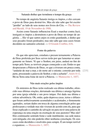O ﬁm do tempo da graça                   173

        Satanás deduz que terminou o tempo da graça
    No tempo de angústia Satanás instiga os ímpios, e eles cercam
o povo de Deus para destruí-los. Mas ele não sabe que foi escrito
“perdão” ao lado de seus nomes nos livros do Céu. — The Review
and Herald, 19 de Novembro de 1908.
    Assim como Satanás inﬂuenciou Esaú a marchar contra Jacó,
instigará os ímpios a destruírem o povo de Deus no tempo de an-
gústia. ... Ele vê que santos anjos os estão guardando, e deduz que
seus pecados foram perdoados; mas não sabe que seus casos foram
decididos no santuário celestial. — O Grande Conﬂito, 618.

                        Fome da palavra
    Os que não apreciam, estudam e prezam ternamente a Palavra
de Deus proferida por Seus servos terão por que lamentar-se amar-
gamente no futuro. Vi que o Senhor, em juízo, andará no ﬁm do
tempo pela Terra; as terríveis pragas começarão a cair. Então os que
desprezaram a Palavra de Deus, os que a tiveram em pouca conta,
“andarão de mar a mar, e do norte até o oriente; correrão por toda [235]
parte, procurando a palavra do Senhor, e não a acharão”. Amós 8:12.
Há na Terra uma fome de ouvir a Palavra. — Manuscrito 1, 1857.

                 Não mais orações pelos ímpios
    Os ministros de Deus terão realizado seu último trabalho, ofere-
cido suas últimas orações, derramado sua última e amarga lágrima
por uma igreja rebelde e um povo iníquo. Foi dada sua última e
solene advertência. Oh, então, quão depressa casas, terras e dólares
que foram ambiciosamente acumulados e acalentados, e ﬁrmemente
agarrados, seriam dados em troca de alguma consolação pelos que
professaram a verdade mas não viveram de acordo com ela, para que
fosse explicado o caminho da salvação ou para ouvir uma palavra de
esperança ou uma oração ou exortação de seus pastores! Mas não!
Eles continuarão sentindo fome e sede inutilmente; sua sede nunca
será mitigada; eles não poderão obter nenhuma consolação. Os seus
casos estão decididos e resolvidos para sempre. É um tempo terrível
e espantoso. — Manuscrito 1, 1857.
 