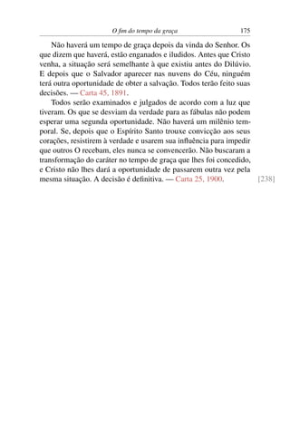 O ﬁm do tempo da graça                  175

    Não haverá um tempo de graça depois da vinda do Senhor. Os
que dizem que haverá, estão enganados e iludidos. Antes que Cristo
venha, a situação será semelhante à que existiu antes do Dilúvio.
E depois que o Salvador aparecer nas nuvens do Céu, ninguém
terá outra oportunidade de obter a salvação. Todos terão feito suas
decisões. — Carta 45, 1891.
    Todos serão examinados e julgados de acordo com a luz que
tiveram. Os que se desviam da verdade para as fábulas não podem
esperar uma segunda oportunidade. Não haverá um milênio tem-
poral. Se, depois que o Espírito Santo trouxe convicção aos seus
corações, resistirem à verdade e usarem sua inﬂuência para impedir
que outros O recebam, eles nunca se convencerão. Não buscaram a
transformação do caráter no tempo de graça que lhes foi concedido,
e Cristo não lhes dará a oportunidade de passarem outra vez pela
mesma situação. A decisão é deﬁnitiva. — Carta 25, 1900.            [238]
 