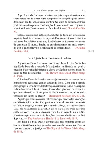 As sete últimas pragas e os ímpios             177

    A profecia do Salvador relativa aos juízos que deveriam cair
sobre Jerusalém há de ter outro cumprimento, do qual aquela terrível
desolação não foi senão tênue sombra. Na sorte da cidade escolhida
podemos contemplar a condenação de um mundo que rejeitou a
misericórdia de Deus e calcou a pés a Sua lei. — O Grande Conﬂito,
36.
    Satanás mergulhará então os habitantes da Terra em uma grande
angústia ﬁnal. Ao cessarem os anjos de Deus de conter os ventos im-
petuosos das paixões humanas, ﬁcarão às soltas todos os elementos
de contenda. O mundo inteiro se envolverá em ruína mais terrível
do que a que sobreveio a Jerusalém na antiguidade. — O Grande
Conﬂito, 614.                                                        [240]

             Deus é justo bem como misericordioso
    A glória de Deus é ser misericordioso, cheio de clemência, be-
nignidade, bondade e verdade. Mas a justiça manifestada em punir o
pecador é tão verdadeiramente a glória do Senhor como a manifes-
tação de Sua misericórdia. — The Review and Herald, 10 de Março
de 1904.
    O Senhor Deus de Israel executará juízos sobre os deuses deste
mundo como aconteceu com os deuses do Egito. Com fogo e inunda-
ções, pragas e terremotos, Ele despojará o mundo. Então o Seu povo
redimido exaltar-Lhe-á o nome, tornando-o glorioso na Terra. Os
que estão vivendo na última parte da história terrestre não se tornarão
versados nas lições de Deus? — Manuscript Releases 10:240-241.
    Aquele que tem sido nosso Intercessor; que ouve todas as orações
e conﬁssões dos penitentes; que é representado com um arco-íris,
o símbolo de graça e amor, por cima da cabeça, em breve cessará
Sua obra no santuário celestial. A graça e a misericórdia descerão
então do trono, e a justiça tomará o seu lugar. Aquele a quem Seu
povo tem esperado assumirá a função a que tem direito — a de Juiz
Supremo. — The Review and Herald, 1 de Janeiro de 1889.
    Em toda a Bíblia, Deus é apresentado não somente como um
Ser de misericórdia e benignidade, mas também como um Deus de
rigorosa e imparcial justiça. — The Signs of the Times, 24 de Março
de 1881.
 