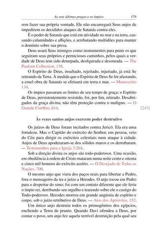 As sete últimas pragas e os ímpios            179

rem fazer sua própria vontade, Ele não encarregará Seus anjos de
impedirem os decididos ataques de Satanás contra eles.
    É o poder de Satanás que está em atividade no mar e na terra, cau-
sando calamidades e aﬂições, e arrebatando multidões para manter
o domínio sobre sua presa.
    Deus usará Seus inimigos como instrumentos para punir os que
seguiram seus próprios e perniciosos caminhos, pelos quais a ver-
dade de Deus tem sido deturpada, desﬁgurada e desonrada. — The
Paulson Collection, 136.
    O Espírito de Deus, insultado, rejeitado, injuriado, já está Se
retirando da Terra. À medida que o Espírito de Deus Se for afastando,
a cruel obra de Satanás se efetuará em terra e mar. — Manuscrito
134.
    Os ímpios passaram os limites de seu tempo de graça; o Espírito
de Deus, persistentemente resistido, foi, por ﬁm, retirado. Desabri-
gados da graça divina, não têm proteção contra o maligno. — O
Grande Conﬂito, 614.                                                   [243]

        Às vezes santos anjos exercem poder destrutivo
    Os juízos de Deus foram incitados contra Jericó. Ela era uma
fortaleza. Mas o Capitão do exército do Senhor, em pessoa, veio
do Céu para dirigir os exércitos celestiais num ataque à cidade.
Anjos de Deus apoderaram-se dos sólidos muros e os derrubaram.
— Testemunhos para a Igreja 3:264.
    Sob a direção divina os anjos são todo-poderosos. Uma ocasião,
em obediência à ordem de Cristo mataram numa noite cento e oitenta
e cinco mil homens do exército assírio. — O Desejado de Todas as
Nações, 700.
    O mesmo anjo que viera dos paços reais para libertar a Pedro,
fora o mensageiro da ira e juízo a Herodes. O anjo tocou em Pedro
para o despertar do sono; foi com um contato diferente que ele feriu
o ímpio rei, derribando seu orgulho e trazendo sobre ele o castigo do
Todo-poderoso. Herodes morreu em grande angústia de espírito e
corpo, sob o juízo retributivo de Deus. — Atos dos Apóstolos, 152.
    Um único anjo destruiu todos os primogênitos dos egípcios,
enchendo a Terra de pranto. Quando Davi ofendeu a Deus, por
contar o povo, um anjo fez aquela terrível destruição pela qual seu
 