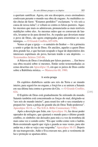 As sete últimas pragas e os ímpios           183

a queriam santiﬁcar. Agora, em seu desespero, esses ensinadores
confessam perante o mundo sua obra de engano. As multidões es-
tão cheias de furor. “Estamos perdidos!” exclamam; “e vós sois a
causa de nossa ruína”; e voltam-se contra os falsos pastores. Aque-
les mesmos que mais os admiravam, pronunciarão as mais terríveis
maldições sobre eles. As mesmas mãos que os coroavam de lau-
réis, levantar-se-ão para destruí-los. As espadas que deveriam matar
o povo de Deus, são agora empregadas para exterminar os seus
inimigos. — O Grande Conﬂito, 655-656.
    Vemos aí que a igreja — o santuário do Senhor — foi a primeira
a sentir o golpe da ira de Deus. Os anciãos, aqueles a quem Deus
dera grande luz, e que haviam ocupado o lugar de depositários dos
interesses espirituais do povo, haviam traído o seu depósito. —
Testemunhos Seletos 2:65-66.
    A Palavra de Deus é invalidada por falsos pastores. ... Em breve
sua obra recairá sobre si mesmos. Então serão testemunhadas as
cenas descritas em Apocalipse 18, em que os juízos de Deus cairão
sobre a Babilônia mística. — Manuscrito 60, 1900.

                           A sexta praga
    Os espíritos diabólicos sairão aos reis da Terra e ao mundo
inteiro, para segurá-los no engano, e forçá-los a se unirem a Satanás
em sua última luta contra o governo do Céu. — O Grande Conﬂito,
624.                                                                  [249]
    O Espírito de Deus está gradualmente Se retirando do mundo.
Satanás também está concentrando as forças do mal, dirigindo-se
“aos reis do mundo inteiro”, para reuni-los sob o seu estandarte e
prepará-los “para a peleja do grande dia do Deus Todo-poderoso”.
Apocalipse 16:14. — The S.D.A. Bible Commentary 7:983.
    Após a descrição que João, em Apocalipse 16, faz desse poder
operador de milagres, que ajuntará o mundo para o último grande
conﬂito, os símbolos são deixados para trás e a voz da trombeta dá
mais uma vez o sonido certo: “Eis que venho como vem o ladrão.
Bem-aventurado aquele que vigia e guarda as suas vestes, para não
andar nu, e não se veja a sua vergonha.” Apocalipse 16:15. Depois
de sua transgressão, Adão e Eva estavam nus, pois a vestimenta de
luz e proteção se apartara deles.
 