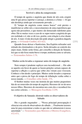 As sete últimas pragas e os justos            187

                 Terrível e além da compreensão
     O tempo de agonia e angústia que diante de nós está, exigirá
uma fé que possa suportar o cansaço, a demora e a fome — fé que
não desfaleça ainda que severamente provada. ...
     O “tempo de angústia como nunca houve” está prestes a
manifestar-se sobre nós; e necessitaremos de uma experiência que
agora não possuímos, e que muitos são demasiado indolentes para
obter. Dá-se muitas vezes o caso de se supor maior a angústia do que
em realidade o é; não se dá isso, porém, com relação à crise diante
de nós. A mais vívida descrição não pode atingir a grandeza daquela
prova. — O Grande Conﬂito, 621-622.                                   [255]
     Quando Jesus deixar o Santíssimo, Seu Espírito refreador será
retirado dos dominadores e do povo. Serão deixados ao controle dos
anjos maus. Então serão feitas, por conselho e direção de Satanás,
leis que se não fosse muito breve o tempo, nenhuma carne se salvaria.
— Testemunhos Seletos 1:74.

 Muitos serão levados a repousar antes do tempo de angústia
    Nem sempre é prudente suplicar cura incondicional. ... Ele sabe
se aqueles em favor de quem se fazem petições seriam capazes de
suportar a aﬂição e a prova que sobre eles viriam caso vivessem.
Conhece o ﬁm desde o princípio. Muitos serão levados a repousar
antes que a prova de fogo do tempo de tribulação venha sobre o
nosso mundo. — Conselhos sobre Saúde, 375.
    O Senhor muitas vezes me instruiu de que muitos pequeninos
hão de ser removidos do tempo de angústia. Havemos de ver de novo
nossos ﬁlhos. Havemos de encontrar-nos com eles e reconhecê-los
nas cortes celestes. — Mensagens Escolhidas 2:259.

   O objetivo de Satanás: destruir todos os observadores do
                           Sábado
    Diz o grande enganador: ... “Nossa principal preocupação é
silenciar esta seita de observadores do sábado. ... Finalmente teremos
uma lei para exterminar a todos os que não se submeterem à nossa
autoridade.” — Testemunhos para Ministros e Obreiros Evangélicos,
472-473.
 