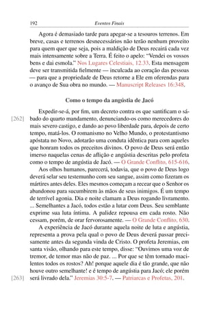 192                        Eventos Finais

           Agora é demasiado tarde para apegar-se a tesouros terrenos. Em
       breve, casas e terrenos desnecessários não terão nenhum proveito
       para quem quer que seja, pois a maldição de Deus recairá cada vez
       mais intensamente sobre a Terra. É feito o apelo: “Vendei os vossos
       bens e dai esmola.” Nos Lugares Celestiais, 12.33. Esta mensagem
       deve ser transmitida ﬁelmente — inculcada ao coração das pessoas
       — para que a propriedade de Deus retorne a Ele em oferendas para
       o avanço de Sua obra no mundo. — Manuscript Releases 16:348.

                      Como o tempo da angústia de Jacó
           Expedir-se-á, por ﬁm, um decreto contra os que santiﬁcam o sá-
[262] bado do quarto mandamento, denunciando-os como merecedores do
      mais severo castigo, e dando ao povo liberdade para, depois de certo
      tempo, matá-los. O romanismo no Velho Mundo, o protestantismo
      apóstata no Novo, adotarão uma conduta idêntica para com aqueles
      que honram todos os preceitos divinos. O povo de Deus será então
      imerso naquelas cenas de aﬂição e angústia descritas pelo profeta
      como o tempo de angústia de Jacó. — O Grande Conﬂito, 615-616.
           Aos olhos humanos, parecerá, todavia, que o povo de Deus logo
      deverá selar seu testemunho com seu sangue, assim como ﬁzeram os
      mártires antes deles. Eles mesmos começam a recear que o Senhor os
      abandonou para sucumbirem às mãos de seus inimigos. É um tempo
      de terrível agonia. Dia e noite clamam a Deus rogando livramento.
      ... Semelhantes a Jacó, todos estão a lutar com Deus. Seu semblante
      exprime sua luta íntima. A palidez repousa em cada rosto. Não
      cessam, porém, de orar fervorosamente. — O Grande Conﬂito, 630.
           A experiência de Jacó durante aquela noite de luta e angústia,
      representa a prova pela qual o povo de Deus deverá passar preci-
      samente antes da segunda vinda de Cristo. O profeta Jeremias, em
      santa visão, olhando para este tempo, disse: “Ouvimos uma voz de
      tremor, de temor mas não de paz. ... Por que se têm tornado maci-
      lentos todos os rostos? Ah! porque aquele dia é tão grande, que não
      houve outro semelhante! e é tempo de angústia para Jacó; ele porém
[263] será livrado dela.” Jeremias 30:5-7. — Patriarcas e Profetas, 201.
 