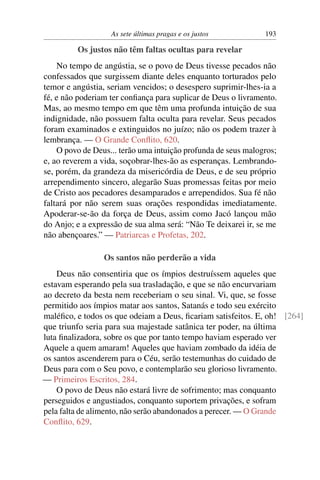 As sete últimas pragas e os justos          193

         Os justos não têm faltas ocultas para revelar
    No tempo de angústia, se o povo de Deus tivesse pecados não
confessados que surgissem diante deles enquanto torturados pelo
temor e angústia, seriam vencidos; o desespero suprimir-lhes-ia a
fé, e não poderiam ter conﬁança para suplicar de Deus o livramento.
Mas, ao mesmo tempo em que têm uma profunda intuição de sua
indignidade, não possuem falta oculta para revelar. Seus pecados
foram examinados e extinguidos no juízo; não os podem trazer à
lembrança. — O Grande Conﬂito, 620.
    O povo de Deus... terão uma intuição profunda de seus malogros;
e, ao reverem a vida, soçobrar-lhes-ão as esperanças. Lembrando-
se, porém, da grandeza da misericórdia de Deus, e de seu próprio
arrependimento sincero, alegarão Suas promessas feitas por meio
de Cristo aos pecadores desamparados e arrependidos. Sua fé não
faltará por não serem suas orações respondidas imediatamente.
Apoderar-se-ão da força de Deus, assim como Jacó lançou mão
do Anjo; e a expressão de sua alma será: “Não Te deixarei ir, se me
não abençoares.” — Patriarcas e Profetas, 202.

                 Os santos não perderão a vida
    Deus não consentiria que os ímpios destruíssem aqueles que
estavam esperando pela sua trasladação, e que se não encurvariam
ao decreto da besta nem receberiam o seu sinal. Vi, que, se fosse
permitido aos ímpios matar aos santos, Satanás e todo seu exército
maléﬁco, e todos os que odeiam a Deus, ﬁcariam satisfeitos. E, oh! [264]
que triunfo seria para sua majestade satânica ter poder, na última
luta ﬁnalizadora, sobre os que por tanto tempo haviam esperado ver
Aquele a quem amaram! Aqueles que haviam zombado da idéia de
os santos ascenderem para o Céu, serão testemunhas do cuidado de
Deus para com o Seu povo, e contemplarão seu glorioso livramento.
— Primeiros Escritos, 284.
    O povo de Deus não estará livre de sofrimento; mas conquanto
perseguidos e angustiados, conquanto suportem privações, e sofram
pela falta de alimento, não serão abandonados a perecer. — O Grande
Conﬂito, 629.
 